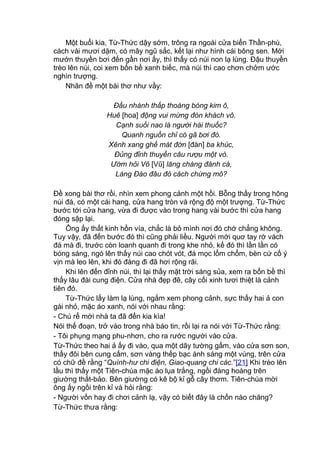 Một buổi kia, Từ-Thức dậy sớm, trông ra ngoài cửa biển Thần-phù,
cách vài mươi dặm, có mây ngũ sắc, kết lại như hình cái bông sen. Mới
mướn thuyền bơi đến gần nơi ấy, thì thấy có núi non lạ lùng. Đậu thuyền
trèo lên núi, coi xem bốn bề xanh biếc, mà núi thì cao chơn chởm ước
nghìn trượng.
Nhân đề một bài thơ như vầy:
Đầu nhành thấp thoáng bóng kim ô,
Huê [hoa] động vui mừng đón khách vô.
Cạnh suối nao là người hái thuốc?
Quanh nguồn chỉ có gã bơi đò.
Xênh xang ghế mát đờn [đàn] ba khúc,
Đủng đỉnh thuyền câu rượu một vò.
Ướm hỏi Võ [Vũ] lăng chàng đánh cá,
Làng Đào đâu đó cách chừng mô?
Đề xong bài thơ rồi, nhìn xem phong cảnh một hồi. Bỗng thấy trong hông
núi đá, có một cái hang, cửa hang tròn và rộng độ một trượng. Từ-Thức
bước tới cửa hang, vừa đi được vào trong hang vài bước thì cửa hang
đóng sập lại.
Ông ấy thất kinh hồn vía, chắc là bỏ mình nơi đó chớ chẳng không.
Tuy vậy, đã đến bước đó thì cũng phải liều. Người mới quơ tay rờ vách
đá mà đi, trước còn loanh quanh đi trong khe nhỏ, kế đó thì lần lần có
bóng sáng, ngó lên thấy núi cao chót vót, đá mọc lổm chổm, bèn cứ cố ý
vịn mà leo lên, khi đó đàng đi đã hơi rộng rãi.
Khi lên đến đỉnh núi, thì lại thấy mặt trời sáng sủa, xem ra bốn bề thì
thấy lâu đài cung điện. Cửa nhà đẹp đẽ, cây cối xinh tươi thiệt là cảnh
tiên đó.
Từ-Thức lấy làm lạ lùng, ngắm xem phong cảnh, sực thấy hai ả con
gái nhỏ, mặc áo xanh, nói với nhau rằng:
- Chú rể mới nhà ta đã đến kia kìa!
Nói thế đoạn, trở vào trong nhà báo tin, rồi lại ra nói với Từ-Thức rằng:
- Tôi phụng mạng phu-nhơn, cho ra rước người vào cửa.
Từ-Thức theo hai ả ấy đi vào, qua một dãy tường gấm, vào cửa sơn son,
thấy đôi bên cung cấm, sơn vàng thếp bạc ánh sáng một vùng, trên cửa
có chữ đề rằng “Quình-hư chi điện, Giao-quang chi các.”[21] Khi trèo lên
lầu thì thấy một Tiên-chúa mặc áo lụa trắng, ngồi đàng hoàng trên
giường thất-bảo. Bên giường có kê bộ kỉ gỗ cây thơm. Tiên-chúa mời
ông ấy ngồi trên kỉ và hỏi rằng:
- Người vốn hay đi chơi cảnh lạ, vậy có biết đây là chốn nào chăng?
Từ-Thức thưa rằng:
 