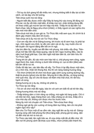 - Tôi tuy du lịch giang hồ đã nhiều nơi, nhưng không biết ở đâu lại có tiên
cảnh, xin bà dạy cho tôi tường.
Tiên-chúa cười mà nói rằng:
- Người biết đâu được chốn nầy! Đây là hang thứ sáu trong 36 động núi
Phù-lai; núi ấy nổi trên mặt biển, đi khắp mọi nơi, chân không đụng đất,
chỉ theo chiều gió mà khi tan khi hiệp mà thôi. Thiếp thì là địa-tiên núi
Nam-nhạc, kêu là Ngụy phu-nhơn [nhân], vì thấy ngươi có cao nghĩa cho
nên mới mời đến chơi.
Tiên-chuá mới kêu ả con gái ra. Từ-Thức liếc mắt xem qua, thì chính là ả
đánh gãy nhành mẫu đơn khi trước.
Tiên-chúa chỉ ả ấy mà nói với Từ-Thức rằng:
- Con em nầy tên nó là Giáng-hương, khi trước nó đi xem hoa, bị phải tai
nạn, nhờ người cứu khỏi, ta vẫn còn cảm cái ơn ấy, nay muốn cho nó
kết duyên với ngươi đặng đền bồi ơn tri ngộ.
Lập tức đêm ấy, truyền sai đốt đèn mỡ phụng, trải chiếu vẩy rồng. Tiên-
chuá mở tiệc trên lầu Giao-quang, nào là rèm ngọc trướng điều, nào là
nệm huê [hoa] ghế bạc. Các tiên ngồi một bàn bên tả, còn bên hữu thì
Từ-Thức ngồi.
Trong khi ăn yến, đủ các món sơn hào hải vị, chả phụng nem công, ngào
ngạt thơm tho, toàn những vị dưới trần không có. Lại có đờn [đàn] sáo
bát âm rất là vui vẻ.
Chiều tối tiệc tan, các tiên đâu về nấy. Từ-Thức ở lại đấy được một năm,
có ý nhớ nhà, nhân khi thong thả, thủ thỉ với nàng Giáng-hương rằng:
- Tôi nhơn [nhân] khi đi chơi mà được gặp cảnh sung sướng dường nầy,
thiệt là phước [phúc] cho tôi lắm. Nhưng tôi ở đây đã lâu, có lòng tưởng
nhớ quê nhà, vậy xin cho tôi được về thăm nhà một chút, thì rất hữu
hạnh vô cùng.
Giáng-hương có ý dụ dự, không nỡ phân ly.
Từ-Thức lại nói rằng:
- Tôi xin về chơi một đôi ngày, báo tin với anh em biết rồi sẽ trở lên đây.
Giáng-hương khóc mà nói rằng:
- Thiếp không dám vì tình riêng vợ chồng, mà ngăn trở lang quân. Chỉ vì
cõi trần bé nhỏ, ngày tháng thon von. Dầu chàng có về nữa, thiếp chỉ e
cửa nhà cây cối, không còn được như lúc trước nữa.
Nàng ấy mới nói chuyện với Tiên-chúa. Tiên-chúa than rằng:
- Không ngờ gã ấy còn vướng vít trong đám bụi hồng, làm chi mà phải
ngậm ngùi như vậy?
Bèn cho Từ-Thức một cỗ xe cẩm vân, dạy ngồi lên xe ấy mà về. Giáng-
hương cũng viết một phong thơ [thư] tặng biệt, phong gói kỹ càng, dặn
về đến nhà sẽ mở ra mà coi.
Từ-Thức cáo biệt, lên ngồi trên xe, đi vừa chớp mắt đã về đến nhà. Về
đến nơi thì phong cảnh đã khác xưa nhiều, nhơn [nhân] dân thành thị,
 