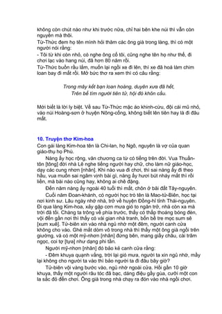 không còn chút nào như khi trước nữa, chỉ hai bên khe núi thì vẫn còn
nguyên mà thôi.
Từ-Thức đem họ tên mình hỏi thăm các ông già trong làng, thì có một
người nói rằng:
- Tôi từ khi còn nhỏ, có nghe ông cố tôi, cũng nghe tên họ như thế, đi
chơi lạc vào hang núi, đã hơn 80 năm rồi.
Từ-Thức buồn rầu lắm, muốn lại ngồi xe đi lên, thì xe đã hoá làm chim
loan bay đi mất rồi. Mở bức thơ ra xem thì có câu rằng:
Trong mây kết bạn loan hoàng, duyên xưa đã hết,
Trên bể tìm người tiên tử, hội đó khôn cầu.
Mới biết là lời ly biệt. Về sau Từ-Thức mặc áo khinh-cừu, đội cái mũ nhỏ,
vào núi Hoàng-sơn ở huyện Nông-cống, không biết lên tiên hay là đi đâu
mất.
10. Truyện thơ Kim-hoa
Con gái làng Kim-hoa tên là Chi-lan, họ Ngô, nguyên là vợ của quan
giáo-thụ họ Phù.
Nàng ấy học rộng, văn chương ca từ có tiếng trên đời. Vua Thuần-
tôn [tông] đời nhà Lê nghe tiếng người hay chữ, cho làm nữ giáo-học,
dạy các cung nhơn [nhân]. Khi nào vua đi chơi, thì sai nàng ấy đi theo
hầu, vua muốn sai ngâm vịnh bài gì, nàng ấy hươi bút nháy mắt thì rồi
liền, mà bài nào cũng hay, không ai chê đặng.
Đến năm nàng ấy ngoài 40 tuổi thì mất, chôn ở bãi đất Tây-nguyên.
Cuối năm Đoan-khánh, có người học trò tên là Mao-tử-Biên, học tại
nơi kinh sư. Lâu ngày nhớ nhà, trở về huyện Đồng-hỉ tỉnh Thái-nguyên.
Đi qua làng Kim-hoa, xảy gặp cơn mưa gió to ngăn trở, nhà còn xa mà
trời đã tối. Chàng ta trông về phía trước, thấy có thấp thoáng bóng đèn,
vội đến gần nơi thì thấy có vài gian nhà tranh, bốn bề tre mọc sum sê
[xum xuê]. Tử-biên xin vào nhà ngủ nhờ một đêm, người canh cửa
không cho vào. Ghé mắt dòm vô trong nhà thì thấy một ông già ngồi trên
giường, và có một mỹ-nhơn [nhân] đứng bên, mang giầy châu, cài trâm
ngọc, coi tợ [tựa] như dạng phi tần.
Người mỹ-nhơn [nhân] đó bảo kẻ canh cửa rằng:
- Đêm khuya quạnh vắng, trời lại gió mưa, người ta xin ngủ nhờ, mầy
lại không cho người ta vào thì bảo người ta đi đâu bây giờ?
Tử-biên vội vàng bước vào, ngủ nhờ ngoài cửa. Hồi gần 10 giờ
khuya, thấy một người râu tóc đã bạc, dáng điệu gầy gùa, cưỡi một con
la sắc đỏ đến chơi. Ông già trong nhà chạy ra đón vào nhà ngồi chơi.
 