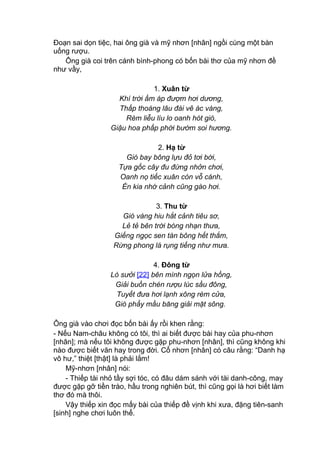 Đoạn sai dọn tiệc, hai ông già và mỹ nhơn [nhân] ngồi cùng một bàn
uống rượu.
Ông già coi trên cánh bình-phong có bốn bài thơ của mỹ nhơn đề
như vầy,
1. Xuân từ
Khí trời ấm áp đượm hơi dương,
Thấp thoáng lâu đài vẽ ác vàng,
Rèm liễu líu lo oanh hót gió,
Giậu hoa phấp phới bướm soi hương.
2. Hạ từ
Gió bay bông lựu đỏ tơi bời,
Tựa gốc cây đu đứng nhởn chơi,
Oanh nọ tiếc xuân còn vỗ cánh,
Én kia nhớ cảnh cũng gào hơi.
3. Thu từ
Gió vàng hiu hắt cảnh tiêu sơ,
Lẻ tẻ bên trời bóng nhạn thưa,
Giếng ngọc sen tàn bông hết thắm,
Rừng phong lá rụng tiếng như mưa.
4. Đông từ
Lò sưởi [22] bên mình ngọn lửa hồng,
Giải buồn chén rượu lúc sầu đông,
Tuyết đưa hơi lạnh xông rèm cửa,
Gió phẩy mầu băng giải mặt sông.
Ông già vào chơi đọc bốn bài ấy rồi khen rằng:
- Nếu Nam-châu không có tôi, thì ai biết được bài hay của phu-nhơn
[nhân]; mà nếu tôi không được gặp phu-nhơn [nhân], thì cũng không khi
nào được biết văn hay trong đời. Cổ nhơn [nhân] có câu rằng: “Danh hạ
vô hư,” thiệt [thật] là phải lắm!
Mỹ-nhơn [nhân] nói:
- Thiếp tài nhỏ tầy sợi tóc, có đâu dám sánh với tài danh-công, may
được gặp gỡ tiền trào, hầu trong nghiên bút, thì cũng gọi là hơi biết làm
thơ đó mà thôi.
Vậy thiếp xin đọc mấy bài của thiếp đề vịnh khi xưa, đặng tiên-sanh
[sinh] nghe chơi luôn thể.
 