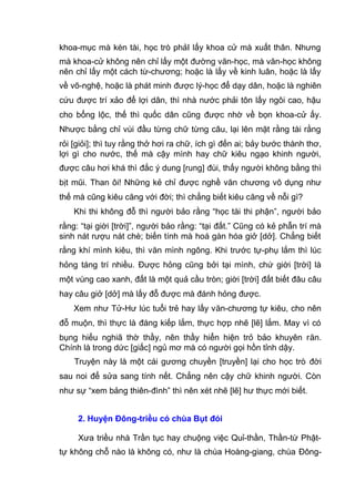 khoa-mục mà kén tài, học trò phảI lấy khoa cử mà xuất thân. Nhưng
mà khoa-cử không nên chỉ lấy một đường văn-học, mà văn-học không
nên chỉ lấy một cách từ-chương; hoặc là lấy về kinh luân, hoặc là lấy
về võ-nghệ, hoặc là phát minh được lý-học để dạy dân, hoặc là nghiên
cứu được trí xảo để lợi dân, thì nhà nước phải tôn lấy ngôi cao, hậu
cho bổng lộc, thế thì quốc dân cũng được nhờ về bọn khoa-cử ấy.
Nhược bằng chỉ vùi đầu từng chữ từng câu, lại lên mặt rằng tài rằng
rỏi [giỏi]; thì tuy rằng thở hơi ra chữ, ích gì đến ai; bảy bước thành thơ,
lợi gì cho nước, thế mà cậy mình hay chữ kiêu ngạo khinh người,
được câu hơi khá thì đắc ý dung [rung] đùi, thấy người không bằng thì
bịt mũi. Than ôi! Những kẻ chỉ được nghề văn chương vô dụng như
thế mà cũng kiêu căng với đời; thì chẳng biết kiêu căng về nỗi gì?
Khi thi không đỗ thì người bảo rằng “học tài thi phận”, người bảo
rằng: “tại giời [trời]”, người bảo rằng: “tại đất.” Cũng có kẻ phẫn trí mà
sinh nát rượu nát chè; biến tính mà hoá gàn hóa giở [dở]. Chẳng biết
rằng khí mình kiêu, thì văn mình ngông. Khi trước tự-phụ lắm thì lúc
hỏng táng trí nhiều. Được hỏng cũng bởi tại mình, chứ giời [trời] là
một vùng cao xanh, đất là một quả cầu tròn; giời [trời] đất biết đâu câu
hay câu giở [dở] mà lấy đỗ được mà đánh hỏng được.
Xem như Tử-Hư lúc tuổi trẻ hay lấy văn-chương tự kiêu, cho nên
đỗ muộn, thì thực là đáng kiếp lắm, thực hợp nhẽ [lẽ] lắm. May vì có
bụng hiếu nghiã thờ thầy, nên thầy hiển hiện trỏ bảo khuyên răn.
Chính là trong dức [giấc] ngủ mơ mà có người gọi hồn tỉnh dậy.
Truyện này là một cái gương chuyền [truyền] lại cho học trò đời
sau noi để sửa sang tính nết. Chẳng nên cậy chữ khinh người. Còn
như sự “xem bảng thiên-đình” thì nên xét nhẽ [lẽ] hư thực mới biết.
2. Huyện Đông-triều có chùa Bụt đói
Xưa triều nhà Trần tục hay chuộng việc Quỉ-thần, Thần-từ Phật-
tự không chỗ nào là không có, như là chùa Hoàng-giang, chùa Đông-
 