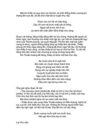 Một khi thiếp có qua chơi núi Vệ-linh, là chốn Đổng thiên vương phi
thăng đời xưa đó, có đề chơi một bài tứ tuyệt như vầy:
Chon von núi Vệ vẻ mây lồng,
Cây cối sum sê [xum xuê] sắc tử hồng,
Ngựa sắt ở trời, tên ở sử,
Uy danh lẩm bẩm [lẫm lẫm] khắp non sông.
Được vài tháng, tiếng thiếp động đến tai cửu trùng. Hoàng-đế người cả
khen ngợi, ban thưởng cho thiếp một cặp áo. Lại một khi Hoàng-đế ngự
chơi cửa Thanh-dương, sai quan Nguyễn Thị-thơ làm một bài uyên-
ương từ khúc, người không bằng lòng sai thiếp làm bài khác. Thiếp
phụng chỉ thảo ngay dâng lên, Hoàng-đế khen ngợi hồi lâu, rồi thưởng
cho thiếp 5 nén vàng, và kêu thiếp là nữ học-sĩ nhà họ Phù. Từ đó nổi
tiếng trên đời, khách văn chương ai cũng có lòng trọng đến.
Khi Thuần-hoàng-đế băng, thiếp có khóc một bài như vầy:
Ba mươi năm lẻ trị ngôi trời,
Bốn biển ơn nhuần được thảnh thơi.
Rộng mở giang sơn thêm cõi đất,
Dựng nên sự nghiệp khắp trên đời.
Long-dư tuyết phủ trời xa thẳm,
Ngự-uyển hoa sầu sắc kém tươi.
Quảng-nhạc đêm đêm còn báo mộng,
Kiều-sơn ngó tới lụy tuôn rơi.
Ông già nghe đoạn rồi nói:
- Thơ của phu-nhơn [nhân] đó, thiệt có tình ý như thơ cổ-nhơn
[nhân]. Vì thơ cổ cốt phải ý tứ hồn hậu, nói ít mà tình ý nhiều mới hay.
Chớ như thơ thời nay thì họ làm khinh bạc lắm.
Mỹ-nhơn [nhân] nghe nói sa nước mắt mà rằng:
- Thiếp được vào cung chầu Thuần-hoàng và Hiến-hoàng, nghĩa là
tuy vua tôi, tình thiệt như cha con. Không dè những người thiển bạc,
đem dạ nghi ngờ, có lắm bài bỉ bác. Đại để như có câu rằng:
Quân vương muốn giải cơn buồn bực,
Nên gọi Kim-hoa học-sĩ vào.
Lại như câu:
 