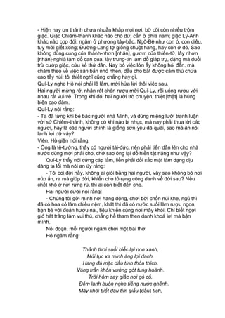 - Hiện nay ơn thánh chưa nhuần khắp mọi nơi, bờ cõi còn nhiều trộm
giặc. Giặc Chiêm-thành khác nào chó dữ, cắn ở phía nam; giặc Lý-Anh
khác nào cọp đói, ngầm ở phương tây-bắc. Ngô-Bệ như con ó, con diều,
tuy mới giết xong; Đường-Lang tợ giống chuột hang, hãy còn ở đó. Sao
không dùng cung của thánh-nhơn [nhân], gươm của thiên-tử, lấy nhơn
[nhân]-nghiã làm đồ can qua, lấy trung-tín làm đồ giáp trụ, đặng mà đuổi
trừ cướp giặc, cứu kẻ thứ dân. Nay bỏ việc lớn ấy không hỏi đến, mà
chăm theo về việc săn bắn nhỏ nhen, dầu cho bắt được cầm thú chứa
cao tầy núi, tôi thiết nghĩ cũng chẳng hay gì.
Quí-Ly nghe Hồ nói phải lẽ lắm, mới hứa lời thôi việc sau.
Hai người mừng rỡ, nhân rót chén rượu mời Quí-Ly, rồi uống rượu với
nhau rất vui vẻ. Trong khi đó, hai người trò chuyện, thiệt [thật] là hùng
biện cao đàm.
Quí-Ly nói rằng:
- Ta đã từng khi bẻ bác người nhà Minh, và dùng miệng lưỡi tranh luận
với sứ Chiêm-thành, không có khi nào bị nhục, mà nay phải thua lời các
ngươi, hay là các ngươi chính là giống sơn-yêu dã-quái, sao mà ăn nói
lanh lợi dữ vậy?
Viên, Hồ giận nói rằng:
- Ông là tể-tướng, thấy có người tài-đức, nên phải tiến dẫn lên cho nhà
nước dùng mới phải cho, chớ sao ông lại đố hiền tật năng như vậy?
Quí-Ly thấy nói cứng cáp lắm, liền phải đổi sắc mặt làm dạng dịu
dàng tạ lỗi mà nói an úy rằng:
- Tôi coi đời nầy, không ai giỏi bằng hai người, vậy sao không bỏ nơi
núp ẩn, ra mà giúp đời, khiến cho tỏ rạng công danh về đời sau? Nếu
chết khô ở nơi rừng rú, thì ai còn biết đến cho.
Hai người cười nói rằng:
- Chúng tôi gởi mình nơi hang động, chơi bời chốn núi khe, ngủ thì
đã có hoa cỏ làm chiếu nệm, khát thì đã có nước suối làm rượu ngon,
bạn bè với đoàn hươu nai, tiêu khiển cùng nơi mây khói. Chỉ biết ngợi
gió hát trăng làm vui thú, chẳng hề tham then danh khoá lợi mà bận
mình.
Nói đoạn, mỗi người ngâm chơi một bài thơ.
Hồ ngâm rằng:
Thảnh thơi suối biếc lại non xanh,
Mùi tục xa mình áng lợi danh.
Hang đá mặc dầu tình thỏa thích,
Vòng trần khôn vướng gót tung hoành.
Trời hôm say giấc nơi gò cổ,
Đêm lạnh buồn nghe tiếng nước ghềnh.
Mây khói biết đâu tìm giấu [dấu] tích,
 