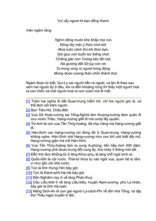 Vui vầy ngươi tớ bạn đồng thanh.
Viên ngâm rằng:
Nghìn động muôn khe khắp mọi nơi,
Đông tây mặc ý thỏa chơi bời.
Mưa tuôn cảnh thú khi theo bạn,
Gió giục cơn buồn lúc biếng chơi.
Chiêng gác non Tương kêu đã mỏi,
Ná giương đất Sở lụy còn rơi.
Ta trong rừng rú ngươi trong động,
Mừng được nương thân chốn thảnh thơi.
Ngâm đoạn từ biệt. Quí-Ly sai người tiễn ra ngoài, và lén đi theo sau
xem hai người ấy ở đâu, khi ra đến khoảng rừng thì thấy một người hoá
ra con chồn và một người hoá ra con vượn mà đi mất.
[1] Trăm hai nghĩa là đất Quan-trung hiểm trở, chỉ hai người giữ ải, có
thể địch nổi trăm người.
[2] Bọn Tiêu-Hà, Châu-Bột
[3] Vua Sở Hoài-vương sai Tống-Nghiã làm thượng-tướng đem quân đi
cứu nước Triệu, Hạng-vương giết đi mà cướp lấy quyền.
[4] Tử-Anh là con vua Tần Thủy-hoàng, đã chịu hàng mà Hạng-vương giết
đi.
[5] Hàn-Sinh can Hạng-vương xin đóng đô ở Quan-trung, Hạng-vương
không nghe. Hàn-Sinh chê Hạng-vương như con khỉ ướt biết đội mũ.
Hạng-vương giận mà mổ Hàn-Sinh.
[6] Vua Tần Thủy-hoàng làm ra cung A-phòng, liên tiếp hơn 300 dặm,
Hạng-vương phá Quan-trung đốt cung ấy, lửa cháy 3 tháng mới tắt.
[7] Đền thờ đức Khổng-tử ở làng Khúc-phụ, là làng chỗ ngài sinh ra.
[8] Quốc-bổn là cội nước. Thái-tử thừa tự vào ngôi vua, quan hệ to lắm,
ví như gốc cội nhà nước.
[9] Tức là tỉnh Hưng-Yên bây giờ.
[10] Tức là thành-phố Hà-nội bây giờ.
[11] Đền Nghiêm nay ở về làng Phán-thuỷ.
[12] Cầu Liễu-khê ở về làng Liễu-kiều, huyện Nam-xương, phủ Lý-nhân,
bây giờ là tỉnh Hà-nam.
[13] Nàng Dịch-An là con gái ngươi Lý-cách-Phi về đời nhà Tống, có tập
thơ Thấu-ngọc truyền ở đời.
 