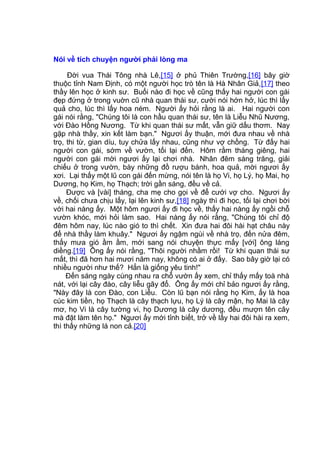 Nói về tích chuyện người phải lòng ma
Đời vua Thái Tông nhà Lê,[15] ở phủ Thiên Trường,[16] bây giờ
thuộc tỉnh Nam Định, có một người học trò tên là Hà Nhân Giả,[17] theo
thầy lên học ở kinh sư. Buổi nào đi học về cũng thấy hai người con gái
đẹp đứng ở trong vuờn cũ nhà quan thái sư, cười nói hớn hở, lúc thì lấy
quả cho, lúc thì lấy hoa ném. Người ấy hỏi rằng là ai. Hai người con
gái nói rằng, "Chúng tôi là con hầu quan thái sư, tên là Liễu Nhũ Nương,
với Đào Hồng Nương. Từ khi quan thái sư mất, vẫn giữ dấu thơm. Nay
gặp nhà thầy, xin kết làm bạn." Ngươi ấy thuận, mới đưa nhau về nhà
trọ, thi từ, gian díu, tuy chửa lấy nhau, cũng như vợ chồng. Từ đấy hai
người con gái, sớm về vườn, tối lại đến. Hôm rằm tháng giêng, hai
người con gái mời ngươi ấy lại chơi nhà. Nhân đêm sáng trăng, giải
chiếu ở trong vườn, bày những đồ rượu bánh, hoa quả, mời ngươi ấy
xơi. Lại thấy một lũ con gái đến mừng, nói tên là họ Vi, họ Lý, họ Mai, họ
Dương, họ Kim, họ Thạch; trời gần sáng, đều về cả.
Được và [vài] tháng, cha mẹ cho gọi về để cưới vợ cho. Ngươi ấy
về, chối chưa chịu lấy, lại lên kinh sư,[18] ngày thì đi học, tối lại chơi bời
với hai nàng ấy. Một hôm ngươi ấy đi học về, thấy hai nàng ấy ngồi chỗ
vườn khóc, mới hỏi làm sao. Hai nàng ấy nói rằng, "Chúng tôi chỉ độ
đêm hôm nay, lúc nào gió to thì chết. Xin đưa hai đôi hài hạt châu này
để nhà thầy làm khuây." Ngươi ấy ngậm ngùi về nhà trọ, đến nửa đêm,
thấy mưa gió ầm ầm, mới sang nói chuyện thực mấy [với] ông láng
diềng.[19] Ông ấy nói rằng, "Thôi người nhầm rồi! Từ khi quan thái sư
mất, thì đã hơn hai mươi năm nay, không có ai ở đấy. Sao bây giờ lại có
nhiều người như thế? Hẳn là giống yêu tinh!"
Đến sáng ngày cùng nhau ra chỗ vườn ấy xem, chỉ thấy mấy toà nhà
nát, với lại cây đào, cây liễu gãy đổ. Ông ấy mới chỉ bảo ngươi ấy rằng,
"Này đây là con Đào, con Liễu. Còn lũ bạn nói rằng họ Kim, ấy là hoa
cúc kim tiền, họ Thạch là cây thạch lựu, họ Lý là cây mận, họ Mai là cây
mơ, họ Vi là cây tường vi, họ Dương là cây dương, đều mượn tên cây
mà đặt làm tên họ." Ngươi ấy mới tỉnh biết, trở về lấy hai đôi hài ra xem,
thì thấy những lá non cả.[20]
 