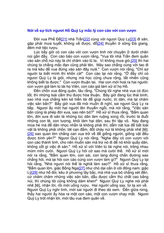 Nói về sự tích ngươi Hồ Quý Ly mắc lý con cáo với con vượn
Đời vua Phế Đế[21] nhà Trần[22] cùng với ngươi Quý Ly[23] đi săn,
gặp phải mưa tuyết, không về được, đỗ[24] thuyền ở sông Đà giang,
đêm mở tiệc rượu.
Lúc bấy giờ có con cáo với con vượn tinh nói chuyện ở dưới chân
núi gần đấy. Con cáo bảo con vượn rằng, "Vua tôi nhà Trần đem quân
vào săn chỗ núi này là chỉ chăm vào lũ ta. Ví không mưa gió,[25] thì hai
chúng ta chẳng mắc đạn cũng phải tên. Mày sao chẳng cùng với tao đi
ra mà kêu để vua đừng vào săn đây nưã." Con vượn nói rằng, "Chỉ sợ
người ta biết mình thì khốn cả!" Con cáo lại nói rằng, "Ở đấy chỉ có
ngươi Quý Ly là giỏi, nhưng mà học cũng chưa rộng, tất nhiên cũng
không biết ta được." Con vượn thuận tai. Hai con mới hoá ra hai người:
con vượn giả làm tú tài họ Viên, con cáo giả làm xử sĩ họ Hồ.
Đến chốn vua đóng quân, tâu rằng, "Chúng tôi nghe nhà vua có đức
tốt, thì những loài cầm thú được hòa thuận. Bây giờ đang lúc thái bình,
sao nhà vua chẳng kén kẻ hiền tài để giúp nước, trị dân, mà lại chăm
việc săn bắn?" Bấy giờ vua đã mỏi muốn đi nghỉ, sai ngươi Quý Ly ra
tiếp. Ngươi ấy mời hai người lên thuyền ngồi, mà nói rằng, "Việc săn
bắn cũng là phép đời xưa, sao nên bỏ?" Hồ xử sĩ thưa rằng, "Bẩm quan
lớn, đời xưa đi săn là những lúc dân làm ruộng xong rồi, trước là đuổi
những con tê, con tượng, khỏi làm hại dân; sau thì tập võ. Nay đang
mùa hè mà để dân nhọc nhằn là không phải thì; dẫm nát lúa để bắt loài
vật là không phải chốn; tát cạn đầm, đốt cháy núi là không phải nhẽ [lẽ];
[26] sao quan lớn chẳng can vua trở về để giống người, giống vật đều
được bình yên?" Ngươi Quý Ly nói rằng, "Nghe đây có con vượn với
con cáo thành tinh, cho nên muốn săn mà trừ nó đi để nó khỏi quấy dân,
không cốt gì việc đi săn." Hồ xử sĩ với Viên tú tài nghe nói, trông nhau
mủm mỉm cười. Ngươi Quý Ly hỏi cớ sao mà cười thế. Hồ xử sĩ mới
nói ra rằng, "Bẩm quan lớn, con sài, con lang đứng chắn đường sao
chẳng hỏi, mà lại hỏi con cáo cùng con vượn làm gì?" Ngươi Quý Ly lại
hỏi rằng, "Nhà ngươi nói thế là nghiã làm sao?" Hồ xử sĩ thưa rằng,
"Bẩm quan lớn, giặc Bồng Nga[27] như chó dại cắn ở cõi đông nam; giặc
Lý[28] như hổ đói, kêu ở phương tây bắc, mà nhà vua bỏ chẳng xét đến,
cứ chăm chăm những việc săn bắn, dẫu được cầm thú chất cao bằng
núi, thì chúng tôi cũng không dám khen!" Ngươi Quý Ly nghe nói phải
nhẽ [lẽ], nhận lời, rồi mời uống rượu. Hai người uống say, từ tạ xin về.
Ngươi Quý Ly nghi tình, mới sai người đi theo dò xem. Đến giữa rừng,
thấy hai người ấy hóa ra một con cáo, một con vượn chạy mất. Ngươi
Quý Ly trót nhận lời, mới tâu vua đem quân về.
 