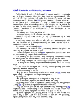 Nói về tích chuyện người sống làm tướng ma
Cuối đời nhà Trần ở phủ Quốc Oai[29] có một người học trò tên là
Văn Dĩ Thành, tính ngay thẳng, bạo dạn, không sợ những ma quỷ. Bấy
giờ nhà Trần loạn, thiên hạ chết nhiều lắm. Những hồn người chết oan
họp thành một lũ, cứ quấy dân[30] hại lắm, không ai phép nào trừ được.
Ngươi Văn Dĩ Thành nghe tiếng đồn, mới cưỡi ngựa đi xem. Lũ ma
đang ngồi ăn uống, trông thấy ngươi ấy đến, sợ chạy tan cả. Ngươi ấy
gọi bảo, "Ta thấy chúng bay chẳng may[31] mà chết oan, ta đến chơi hỏi
chuyện." Lũ ma mới trở lại, mời người ấy ngồi trên nói chuyện. Ngươi
Dĩ Thành hỏi,
- Sao chúng bay cứ hay hại người ta?
- Thưa ông, chúng tôi bắt để thêm cho nhiều quân.
- Quân chúng bay nhiều thì làm gì? Hại người ta chết, lấy ai cúng
cho mà ăn?
- Thưa ông, vì đời nhà Trần nay sắp biến, cho nên đổi người, đổi
vật. Tại thế dưới âm ty không cấm chúng tôi. Năm nay còn hại vừa,
sang năm còn hại hơn nữa.
Ngươi Văn Dĩ Thành nói rằng,[32]
- Đã đành vận trời như thế, nhưng mà chúng bay làm việc gì cho nó
có chừng, không nên hại người ta quá.
Lũ ma thấy ngươi ấy có uy vọng,[33] ngay thẳng, có nhân đức, mới
xin bầu làm tướng. Ngươi ấy cười nói rằng,
- Ta văn hay, võ giỏi, dẫu làm tướng chúng bay cũng được; nhưng
mà dương gian, âm phủ cách nhau, vả lại còn mẹ già, thì làm sao?
- Thưa ông, chúng tôi chỉ xin ông dạy bảo cho uy nghiêm, kỷ luật.
- Có dùng ta làm tướng thì phải theo hiệu lệnh ta, hễ lỗi thì không
được.
Lũ ma thuận cả, xin nghe lời. Từ đấy có việc gì cũng phải trình
ngươi ấy, dân mới được đỡ hại.
Độ hơn một tháng, lũ ma nói,
- Bây giờ vua dưới âm ty đặt ra bốn bộ Dạ Thoa, kén[34] mỗi bộ một
người tướng. Chúng tôi đã bầu ông thì không nên từ.
Ngươi ấy nói,
- Đã gọi là người trượng phu, thì ta cũng làm để tiếng về sau.
Liền về nói với mẹ, dặn việc cửa nhà, rồi chết đi làm tướng.
Bấy giờ ngươi Dĩ Thành có bạn tên là Lê Ngộ, đi dậy học ở huyện Quế
Dương.[35] Ngươi ấy cưỡi ngựa đến chơi đấy, nói chuyện,
- Bây giờ tôi làm quan ôn, coi việc dịch lệ từ sông Trường giang[36]
về phương bắc. Tôi xem trong sổ thấy nhà anh phải nạn cả, tôi đến bảo
anh để anh về, hễ có việc gì thì bày nhiều cỗ ở giữa sân mà lễ.
Ngươi Lê Ngộ nghe nói, về ngay, thấy ở nhà vợ con phải đau cả, liền
làm cỗ bày ra sân. Một chốc thấy lũ ma kéo đến ăn. Ăn gần xong,
ngươi Lê Ngộ ra lạy mãi, thấy quân bàn nhau rằng,
 
