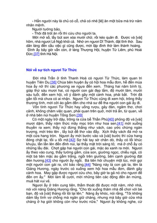 - Hẳn người này là chủ có cỗ, chả có nhẽ [lẽ] ăn một bữa mà trừ năm
nhân mệnh.
Người tướng bảo,
- Thôi đã trót ăn rồi thì cứu cho người ta.
Mới mở sổ, lấy bút son xóa mười chữ, rồi kéo quân đi. Được và [vài]
hôm, nhà ngươi Lê Ngộ khỏi cả. Nhớ ơn ngươi Dĩ Thành, đặt tĩnh thờ. Sau
dân làng đến cầu việc gì cũng được, mới lập đình thờ làm thành hoàng.
Đình ấy bây giờ vẫn còn, ở làng Thượng Hội, huyện Từ Liêm, phủ Hoài
Đức,[37] tỉnh Hà Nội.
Nói về sự tích ngươi Từ Thức
Đời nhà Trần ở tỉnh Thanh Hoá có ngươi Từ Thức, làm quan tri
huyện Tiên Du.[38] Chùa bên huyện ấy có hội hoa mẫu đơn, hễ đến mùa
hoa ấy nở thì các phương xe ngựa đến xem. Tháng hai năm bính tý,
giáp thứ sáu mươi hai, có người con gái đẹp lắm, độ mười lăm, mười
sáu tuổi, đến xem hội, vô ý đánh gãy một cành hoa, phải bắt. Trời đã
gần tối mà chưa có ai nhận. Ngươi Từ Thức cũng đi xem hội, trông thấy
thương tình, mới cởi áo gấm đền cho nhà sư để tha người con gái ấy đi.
Vốn tính ngươi Từ Thức hay uống rượu, gảy đàn, ngâm thơ, chơi
cảnh, không chăm việc quan, phải quan trên quở, mới trả ấn, từ quan, về
ở nhà bên núi huyện Tống Sơn.[39]
Có một ngày trở dậy, trông ra cửa bể Thần Phù[40] phỏng độ và [vài]
mươi dặm, thấy năm thức mây mọc tròn như hoa sen,[41] mới xuống
thuyền ra xem; thấy núi đứng thẳng như vách, cao ước chừng ngàn
trượng, mới trèo lên , lấy bút đề thơ vào đấy. Xịch thấy vách đá mở ra
một cửa hang tròn. Ngươi ấy mới bước vào và [vài] bước thì cửa hang
đóng chặt lại, tối u tối mịt.[42] Sợ hãi tay sờ chân dò, thấy có lối khúc
khuỷu, lần lần lên đến đỉnh núi, lại thấy mặt trời sáng tỏ; mà ở chỗ ấy có
những lầu đài. Chợt gặp hai người con gái, mặc áo xanh ra mời. Ngươi
ấy theo vào cung, thấy tường gấm, cửa son, giường ngọc, chiếu ngà, có
một bà tiên mặc áo gấm trắng, ngồi trên giường, bên cạnh giường đặt
đèn hương,[43] cho người ấy ngồi. Bà tiên hỏi chuyện một lúc, mới gọi
một người con gái ra, chỉ bảo rằng,[44] "Nàng này là con gái ta, tên là
Giáng Hương, ngày trước có xuống xem hội hoa mẫu đơn, đánh gãy
cành hoa. May gặp được ngươi cứu cho, bây giờ ta gả nó cho ngươi để
đền ơn ấy." Mới làm lễ cưới, mời những tiên các động đến ăn mừng,
muá hát vui vẻ.
Ngươi ấy ở trên cung tiên, thấm thoát đã được một năm, nhớ nhà,
nói với nàng Giáng Hương rằng, "Cho tôi xuống thăm nhà để chơi với bè
bạn, độ và [vài] tháng rồi tôi lại lên." Nàng ấy khóc, nói rằng, "Tôi không
dám lấy tình vợ chồng mà ngăn giữ chàng, nhưng mà bây giờ cửa nhà
chàng ở hạ giới không còn như trước nữa." Ngươi ấy không nghe, cứ
 