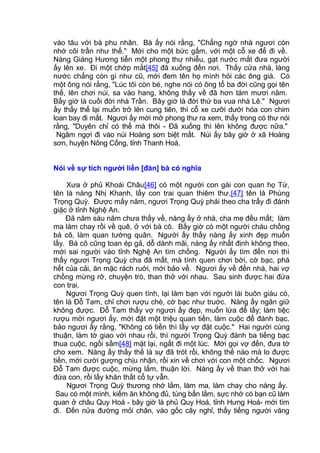vào tâu với bà phu nhân. Bà ấy nói rằng, "Chẳng ngờ nhà ngươi còn
nhớ cõi trần như thế." Mới cho một bức gấm, với một cỗ xe để đi về.
Nàng Giáng Hương tiễn một phong thư nhiễu, gạt nước mắt đưa người
ấy lên xe. Đi một chớp mắt[45] đã xuống đến nơi. Thấy cửa nhà, làng
nước chẳng còn gì như cũ, mới đem tên họ mình hỏi các ông già. Có
một ông nói rằng, "Lúc tôi còn bé, nghe nói có ông tổ ba đời cũng gọi tên
thế, lên chơi núi, sa vào hang, không thấy về đã hơn tám mươi năm.
Bấy giờ là cuối đời nhà Trần. Bây giờ là đời thứ ba vua nhà Lê." Ngươi
ấy thấy thế lại muốn trở lên cung tiên, thì cỗ xe cưỡi dưới hóa con chim
loan bay đi mất. Ngươi ấy mới mở phong thư ra xem, thấy trong có thư nói
rằng, "Duyên chỉ có thế mà thôi - Đã xuống thì lên không được nữa."
Ngâm ngợi đi vào núi Hoàng sơn biệt mất. Núi ấy bây giờ ở xã Hoàng
sơn, huyện Nông Cống, tỉnh Thanh Hoá.
Nói về sự tích người liền [đàn] bà có nghĩa
Xưa ở phủ Khoái Châu[46] có một người con gái con quan họ Từ,
tên là nàng Nhị Khanh, lấy con trai quan thiêm thư,[47] tên là Phùng
Trọng Quỳ. Được mấy năm, ngươi Trọng Quỳ phải theo cha trẩy đi đánh
giặc ở tỉnh Nghệ An.
Đã năm sáu năm chưa thấy về, nàng ấy ở nhà, cha mẹ đều mất; làm
ma làm chay rồi về quê, ở với bà cô. Bấy giờ có một người cháu chồng
bà cô, làm quan tướng quân. Người ấy thấy nàng ấy xinh đẹp muốn
lấy. Bà cô cũng toan ép gả, dỗ dành mãi, nàng ấy nhất định không theo,
mới sai người vào tỉnh Nghệ An tìm chồng. Người ấy tìm đến nơi thì
thấy ngươi Trọng Quỳ cha đã mất, mà tính quen chơi bời, cờ bạc, phá
hết của cải, ăn mặc rách ruới, mới bảo về. Ngươi ấy về đến nhà, hai vợ
chồng mừng rỡ, chuyện trò, than thở với nhau. Sau sinh được hai đứa
con trai.
Ngươi Trọng Quỳ quen tính, lại làm bạn với người lái buôn giàu có,
tên là Đỗ Tam, chỉ chơi rượu chè, cờ bạc như truớc. Nàng ấy ngăn giữ
không được. Đỗ Tam thấy vợ ngươi ấy đẹp, muốn lừa để lấy; làm tiệc
rượu mời ngươi ấy, mới đặt một triệu quan tiền, làm cuộc để đánh bạc,
bảo ngươi ấy rằng, "Không có tiền thì lấy vợ đặt cuộc." Hai người cùng
thuận, làm tờ giao với nhau rồi, thì người Trọng Quỳ đánh ba tiếng bạc
thua cuộc, ngồi sầm[48] mặt lại, ngất đi một lúc. Mới gọi vợ đến, đưa tờ
cho xem. Nàng ấy thấy thế là sự đã trót rồi, không thế nào mà lo được
tiền, mới cười gượng chịu nhận, rồi xin về chơi với con một chốc. Ngươi
Đỗ Tam được cuộc, mừng lắm, thuận lời. Nàng ấy về than thở với hai
đứa con, rồi lấy khăn thắt cổ tự vẫn.
Ngươi Trọng Quỳ thương nhớ lắm, làm ma, làm chay cho nàng ấy.
Sau có một mình, kiếm ăn không đủ, túng bấn lắm, sực nhớ có bạn cũ làm
quan ở châu Quy Hoá - bây giờ là phủ Quy Hoá, tỉnh Hưng Hoá- mới tìm
đi. Đến nửa đường mỏi chân, vào gốc cây nghỉ, thấy tiếng người văng
 
