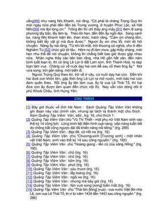 vẳng[49] như nàng Nhị Khanh, nói rằng, "Có phải là chàng Trọng Quỳ thì
mời ngày nữa phải đến đền bà Trưng vương, ở huyện Phúc Lộc, xã Hát
Môn[50] mà đợi lòng ơn." Trông lên thì chỉ thấy áng mây,[51] đem đi sang
phương tây bắc, lấy làm lạ. Theo lời hẹn, đến đền ấy ngồi đợi. Sang canh
ba, nàng Nhị Khanh hiện lên, than khóc, trách rằng, "Cảm ơn chàng lắm,
không biết lấy vật gì mà đưa được." Ngươi ấy xin chịu lỗi, mới dò hỏi
chuyện. Nàng ấy nói rằng, "Từ khi tôi mất, trời thương có nghĩa, cho ở đền
Nghiêm Từ,[52] chức giữ tờ tâu. Hôm nọ đi làm mưa, gặp thấy chàng, mới
hẹn như thế để nói chuyện, không thì chẳng biết bao giờ được gặp nhau
nữa. Nhân nghe thấy các tiên bàn rằng, nhà Hồ gần hết vận, đến năm
bính tuất loạn to, thì có ông Lê Lợi ở đất Lam sơn, tỉnh Thanh Hoá, ra dẹp
loạn làm vua. Chàng cứ về nuôi dạy hai con để sau cố theo ông ấy." Nói
vừa xong, trời gần sáng, mới biến đi.
Ngươi Trọng Quỳ theo lời, trở về ở vậy, cứ nuôi dạy hai con. Đến khi
hai đưá con khôn lớn, gặp thời ông Lê Lợi ra mở nước, mới bảo hai con
đem quân theo. Rồi ông ấy lên làm vua, ấy là vua Lê Thái Tổ, thì hai
đứa con ấy được làm quan đến chức nội thị. Nay vẫn còn dòng dõi ở
phủ Khoái Châu, tỉnh Hưng Yên.
CHÚ THÍCH
[1] Bây giờ thuộc về tỉnh Hà Nam : Sách Quảng Tập Viêm Văn không
ghi đoạn này vào chính văn, nhưng lại tách ra thành một chú thích.
Xem Quảng Tập Viêm Văn, sđd., trg. 16, chú thích 1.
[2] Quảng Tập Viêm Văn chú "Vũ Thị Thiết - một phụ nữ Việt Nam sinh vào
thế kỷ 14 công lịch. Lòng trinh liệt điển hình cuả nàng, việc nàng tuẫn tiết
do chồng bất công ngược đãi đã khiến nàng nổi tiếng." (trg. 289)
[3] Quảng Tập Viêm Văn : đẹp đẽ, có nết na (trg. 16).
[4] Quảng Tập Viêm Văn chú "Chương-xinh [Trương sinh] - một nhân
vật Việt Nam, sinh vào thế kỷ 14 sau công nguyên." (trg. 182)
[5] Quảng Tập Viêm Văn chú "Hoàng giang - tên cũ của sông Hồng." (trg.
195)
[6] Quảng Tập Viêm Văn : chỏ (trg. 16)
[7] Quảng Tập Viêm Văn : chỏ (trg. 16)
[8] Quảng Tập Viêm Văn : bỡn (trg. 16)
[9] Quảng Tập Viêm Văn : phút (trg. 16)
[10] Quảng Tập Viêm Văn : sáu mươi (trg. 16)
[11] Quảng Tập Viêm Văn : lấp loáng (trg. 16)
[12] Quảng Tập Viêm Văn : ngồi xe (trg. 16)
[13] Quảng Tập Viêm Văn : nhưng mà bây giờ (trg. 16)
[14] Quảng Tập Viêm Văn : Nói vưà song [xong] biến mất (trg. 16)
[15] Quảng Tập Viêm Văn chú "Thái tôn [tông] (vua) - vua nước Việt đời nhà
Lê, con vua Lê Thái Tổ, trị vì từ năm 1434 đến 1443 sau công nguyên." (trg.
268)
 