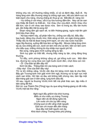 không chịu nói, chỉ thường mắng nhiếc, sỉ vả và đánh đập, đuổi đi. Họ
hàng làng xóm đều thương nàng bị chồng ngờ oan, hết sức bênh-vực và
biện-bạch cho nàng, nhưng chẳng ăn thua gì cả. Bất-đắc-dĩ, nàng nói:
- Vợ chồng ở với nhau, cốt ở sự lửa hương đầm-ấm. Nay cái án oan
của thiếp đã thành ra thiết-án. Coi nhau như cừu-địch, khinh nhau như
đất bùn, còn ở với nhau sao được nữa. Sen rũ trong ao, liễu tàn trước
gió, đời thiếp đến thế là xong rồi!
Đoạn nàng tắm gội sạch sẽ, ra bến Hoàng-giang, ngửa mặt lên giời
[trời] kêu than rằng:
- Kẻ bạc-mệnh này, số phận hẩm hiu, chồng con dẫy bỏ, điều đâu
bay buộc, tiếng chịu nhuốc nhơ, thần sông có linh, xin ngài chứng giám.
Thiếp nếu là một kẻ đoan trang trinh bạch, xin cho vào nước hoá làm
ngọc Mỵ-Nương, xuống đất hóa làm cỏ Ngu-Mỹ. Nhược bằng lòng chim
dạ cá, lừa chồng dối con, dưới xin làm mồi cho cá tôm, trên xin làm cơm
cho diều quạ, chẳng những là chịu khắp mọi người phỉ hổ.
Nói xong, nàng gieo mình xuống sông tự tận.
Sinh tuy giận vợ thất tiết, nhưng thấy nàng tự tận, cũng động lòng
thương.
Từ đấy, sinh phòng không vắng vẻ, gà trống nuôi con. Một đêm
kia, đương lúc cùng đứa con ngồi buồn dưới đèn, chợt đứa con nói:
- Ô! Cha Đản lại đến đây rồi!
Sinh hỏi đâu. Thằng Đản trỏ vào bóng sinh ở trên vách:
- Đây này! Cha của Đản đây này!
Thì ra khi chồng vắng, Vũ-thị vẫn đùa trỏ bóng mình bảo là cha Đản.
Bấy giờ Trương-sinh mới giật mình tỉnh ngộ, thương vợ bị ngờ vực một
cách oan khốc, hối hận và đau xót không biết chừng nào, bèn lập một
đàn-tràng giải oan ở bên sông, tụng kinh siêu-độ.
Về sau, người ta thương Vũ-thị trinh tiết mà phải thác oan, lập miếu ở
bên sông để thờ.
Đời Lê, vua Thánh-Tôn [Tông] ngự du qua sông Hoàng-giang có đề miếu
Vũ-thị một bài thơ rằng:
Nghi-ngút đầu ghềnh tỏa khói hương,
Miếu ai như miếu vợ chàng Trương.
Ngọn đèn dù tắt đừng nghe trẻ,
Làn nước chi cho lụy đến nàng.
Chứng quả có đôi vầng nhật nguyệt,
Giải oan chi mượn đến đàn tràng.
Qua đây mới biết nguồn cơn ấy,
Khá trách chàng Trương khéo phũ phàng.
Chuyện nàng Túy-Tiêu
 