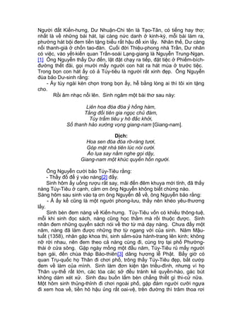 Người đất Kiến-hưng, Dư Nhuận-Chi tên là Tạo-Tân, có tiếng hay thơ;
nhất là về những bài hát, lại càng nức danh ở kinh-kỳ, mỗi bài làm ra,
phường hát bội đem tiền tặng biếu rất hậu để xin lấy. Nhân thế, Dư càng
nổi thanh-giá ở chốn tao-đàn. Cuối đời Thiệu-phong nhà Trần, Dư nhân
có việc, vào yết-kiến quan Trấn-soái Lạng-giang là Nguyễn Trung-Ngạn.
[1] Ông Nguyễn thấy Dư đến, lật đật chạy ra tiếp, đặt tiệc ở Phiếm-bích-
đường thết đãi, gọi mười mấy người con hát ra hát múa ở trước tiệc.
Trong bọn con hát ấy có ả Túy-tiêu là người rất xinh đẹp. Ông Nguyễn
đùa bảo Dư-sinh rằng:
- Ấy tùy ngài kén chọn trong bọn ấy, hễ bằng lòng ai thì tôi xin tặng
cho.
Rồi âm nhạc nổi lên. Sinh ngâm một bài thơ sau này:
Liên hoa đóa đóa ỷ hồng hàm,
Tằng đối tiên gia ngọc chủ đàm,
Túy trẩm tiêu y hô đắc khởi,
Sổ thanh hảo xướng vọng giang-nam [Giang-nam].
Dịch:
Hoa sen đóa đóa rỡ-ràng tươi,
Góp mặt nhà tiên lúc nói cười.
Áo lụa say nằm nghe gọi dậy,
Giang-nam một khúc quyến hồn người.
Ông Nguyễn cười bảo Túy-Tiêu rằng:
- Thầy đồ để ý vào nàng[2] đấy.
Sinh hôm ấy uống rượu rất say, mãi đến đêm khuya mới tỉnh, đã thấy
nàng Túy-Tiêu ở cạnh, cảm ơn ông Nguyễn không biết chừng nào.
Sáng hôm sau sinh vào tạ ơn ông Nguyễn để về, ông Nguyễn bảo rằng:
- Ả ấy kể cũng là một người phong-lưu, thầy nên khéo yêu-thương
lấy.
Sinh bèn đem nàng về Kiến-hưng. Túy-Tiêu vốn có khiếu thông-tuệ,
mỗi khi sinh đọc sách, nàng cũng học thầm mà rồi thuộc được. Sinh
nhân đem những quyển sách nói về thơ từ mà dạy nàng. Chưa đầy một
năm, nàng đã làm được những thơ từ ngang với của sinh. Năm Mậu-
tuất (1358), nhân gặp khoa thi, sinh sắm-sửa hành-trang lên kinh; không
nỡ rời nhau, nên đem theo cả nàng cùng đi, cùng trọ tại phố Phường-
thái ở cửa sông. Gặp ngày mồng một đầu năm, Túy-Tiêu rủ mấy người
bạn gái, đến chùa tháp Báo-thiên[3] dâng hương lễ Phật. Bấy giờ có
quan Trụ-quốc họ Thân đi chơi phố, trông thấy Túy-Tiêu đẹp, bắt cướp
đem về làm của mình. Sinh làm đơn kiện tận triều-đình, nhưng vì họ
Thân uy-thế rất lớn, các tòa các sở đều tránh kẻ quyền-hào, gác bút
không dám xét xử. Sinh đau buồn lắm bèn chẳng thiết gì thi-cử nữa.
Một hôm sinh thủng-thỉnh đi chơi ngoài phố, gặp đám người cưỡi ngựa
đi xem hoa về, tiền hô hậu ủng rất oai-vệ, trên đường thì trâm thoa rơi
 