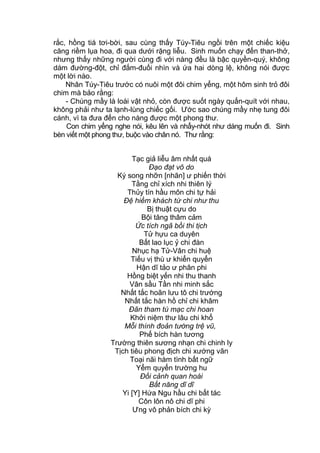 rắc, hồng tiá tơi-bời, sau cùng thấy Túy-Tiêu ngồi trên một chiếc kiệu
căng riềm lụa hoa, đi qua dưới rặng liễu. Sinh muốn chạy đến than-thở,
nhưng thấy những người cùng đi với nàng đều là bậc quyền-quý, không
dám đường-đột, chỉ đắm-đuối nhìn và ứa hai dòng lệ, không nói được
một lời nào.
Nhân Túy-Tiêu trước có nuôi một đôi chim yểng, một hôm sinh trỏ đôi
chim mà bảo rằng:
- Chúng mầy là loài vật nhỏ, còn được suốt ngày quấn-quít với nhau,
không phải như ta lạnh-lùng chiếc gối. Ước sao chúng mầy nhẹ tung đôi
cánh, vì ta đưa đến cho nàng được một phong thư.
Con chim yểng nghe nói, kêu lên và nhẩy-nhót như dáng muốn đi. Sinh
bèn viết một phong thư, buộc vào chân nó. Thư rằng:
Tạc giả liễu âm nhất quá
Đạo đạt vô do
Ký song nhỡn [nhãn] ư phiến thời
Tằng chỉ xích nhi thiên lý
Thủy tín hầu môn chi tự hải
Đệ hiềm khách tứ chi như thu
Bị thuật cựu do
Bội tăng thâm cảm
Ức tích ngã bồi thi tịch
Tử hựu ca duyên
Bất lao lục ỷ chi đàn
Nhục hạ Tử-Vân chi huệ
Tiếu vị thù ư khiển quyển
Hận dĩ tảo ư phân phi
Hồng biệt yến nhi thu thanh
Vân sầu Tần nhi minh sắc
Nhất tắc hoãn lưu tô chi trướng
Nhất tắc hàn hồ chỉ chi khâm
Đãn tham tú mạc chi hoan
Khởi niệm thư lâu chi khổ
Mỗi thính đoản tường trệ vũ,
Phế bích hàn tương
Trường thiên sương nhạn chi chinh ly
Tịch tiêu phong địch chi xướng vãn
Toại nãi hàm tình bất ngữ
Yểm quyển trường hu
Đối cảnh quan hoài
Bất năng dĩ dĩ
Yi [Y] Hứa Ngu hầu chi bất tác
Côn lôn nô chi dĩ phi
Ưng vô phản bích chi kỳ
 