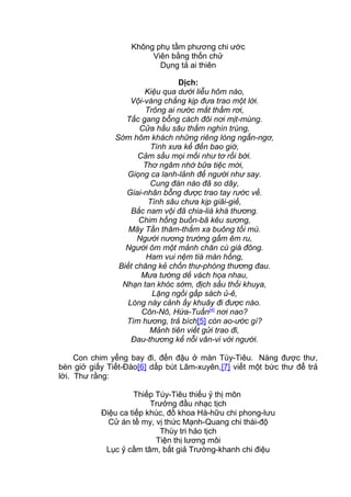 Không phụ tầm phương chi ước
Viên bằng thốn chử
Dụng tả ai thiên
Dịch:
Kiệu qua dưới liễu hôm nào,
Vội-vàng chẳng kịp đưa trao một lời.
Trông ai nước mắt thầm rơi,
Tấc gang bỗng cách đôi nơi mịt-mùng.
Cửa hầu sâu thẳm nghìn trùng,
Sớm hôm khách những riêng lòng ngẩn-ngơ,
Tình xưa kể đến bao giờ,
Cảm sầu mọi mối như tơ rối bời.
Thơ ngâm nhớ bữa tiệc mời,
Giọng ca lanh-lảnh để người như say.
Cung đàn nào đã so dây,
Giai-nhân bỗng được trao tay rước về.
Tình sâu chưa kịp giãi-giề,
Bắc nam vội đã chia-lià khá thương.
Chim hồng buồn-bã kêu sương,
Mây Tần thăm-thẳm xa buông tối mù.
Người nương trướng gấm êm ru,
Người ôm một mảnh chăn cù giá đông.
Ham vui nệm tiá màn hồng,
Biết chăng kẻ chốn thư-phòng thương đau.
Mưa tường dế vách họa nhau,
Nhạn tan khóc sớm, địch sầu thổi khuya,
Lặng ngồi gấp sách ủ-ê,
Lòng này cảnh ấy khuây đi được nào.
Côn-Nô, Hứa-Tuấn[4]
nơi nao?
Tìm hương, trả bích[5] còn ao-ước gì?
Mảnh tiên viết gửi trao đi,
Đau-thương kể nỗi vân-vi với người.
Con chim yểng bay đi, đến đậu ở màn Túy-Tiêu. Nàng được thư,
bèn giở giấy Tiết-Đào[6] dấp bút Lâm-xuyên,[7] viết một bức thư để trả
lời. Thư rằng:
Thiếp Túy-Tiêu thiếu ỷ thị môn
Trưởng đầu nhạc tịch
Điệu ca tiếp khúc, đồ khoa Hà-hữu chi phong-lưu
Cử án tề my, vị thức Mạnh-Quang chi thái-độ
Thùy tri hảo tịch
Tiện thị lương môi
Lục ỷ cầm tâm, bất giả Trường-khanh chi điệu
 