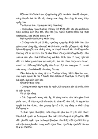 Rồi mới đi hỏi danh sư, rộng tìm tay giỏi, làm bùa bèn để trấn yêu,
cúng thuyền bè để tiễn đi; nhưng mà càng cầu cúng thì càng thấy
quấy đảo.
Tư-Lập sợ lắm, họp người làng bảo rằng:
- Chúng bay ngày thường chỉ hay thờ Phật, đến khi gặp phải binh
biến, nhang lạnh khói tàn, cho nên yêu nghiệt hoành hành mà Phật
không cứu, sao chẳng đi kêu đi?
Mọi người thắp hương khấn rằng:
- Chúng sinh tôi quí đã lâu, ngưỡng vọng đạo Phật thiết lắm; bây
giờ ma quỉ càng dậy, trêu quở kẻ bình dân, vạ đến giống súc vật; Phật
lại nín lặng ngồi xem, chẳng cũng từ bi quá lắm ư? Xin nhủ lòng nhân
thương xót, ra sức khu trừ để cho Thần với người không lẫn lộn, dân
với vật đều yên, nhất thiết những loài hữu hình, đều có bụng nghĩ để
đền ơn. Nhưng mà loạn lạc mới yên, làm ăn chưa được như trước,
mảnh rui, phiến ngói không lấy đâu được; đợi sau này giàu có, xin sẽ
sửa sang chùa chiền để báo công đức ấy.
Đêm hôm ấy lại càng tệ hơn. Tư-Lâp không biết lo liệu làm sao,
mới nghe người ta nói ở huyện Kim-thành có ông thầy họ Vương tài
bói dịch, mới đến xem bói.
Ông thầy bảo rằng:
- Có người cưỡi ngựa mặc áo ngắn, túi cung da, tên bịt thiếc, đích
là thần sư đó.
Và lại dặn rằng:
- Các ông muốn xong việc ấy, thì sáng mai ra cửa tả huyện đi về
phía nam, hễ thấy người nào mặc áo cầm đồ như thế, thì người ấy
quyết trừ hại được, nên gượng ép cố mời, tuy rằng từ chối cũng
không nghe.
Tư-Lập nghe nhời [lời], mới cùng các phụ lão cứ y kì đến chực;
thấy kẻ đi người lại đường cái như mắc cửi không có ai giống thế. Mãi
đến gần tối, ngần ngại muốn giở [trở] về; chợt thấy một người từ trong
núi mặc áo ngắn đeo cung, cưỡi ngựa đi ra; người ấy ngợ hỏi, các cụ
tỏ ý lại như thế.
 