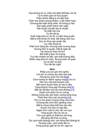 Hoa đường thi cú, khốc linh [liên] Đỗ-Mục chi tài
Tự hỉ châm giới chi hữu duyên
Thâm khánh đằng la chi đắc thác
Thiên thai khách phùng khách, vị tận thâm hoan.
Chương-đài nhân tống nhân, tái tương ly hận.
Giai ngẫu phiên thành oán ngẫu
Hảo duyên chuyển tác ác duyên
Sỉ nhẫn thê nha
Cụ tần đả áp
Xuất nhập khởi cư chi tế, vị miễn tòng quyền
Biệt ly khế khoát chi hoài, bất thăng cảm cựu
Duy dư thúy nga quyện tảo
Lục mấn dung sơ
Phấn bích đăng tàn, thương xuân trường đoạn
Hương tiêm tú quyện, biệt lệ ngân đa
Tạc thừa ký nhạn chi thư
Bội thiết ly loan chi tưởng
Tuy Hàn Hoành chi liễu, tạm triết trường điều
Nhiên Hợp-phố chi châu, đương hoàn cố quận
Du du tâm sự [tự]
Thư bất tận ngôn
Dịch:
Thiếp xưa con gái nhà nghèo
Lớn lên ca xướng học theo bạn-bầy.
Phong-lưu quen thú Hà-tây[8]
Chưa tường án Mạnh ngang mày[9] như ai.
Tiệc hoa một bữa khuyên mời,
Mối-manh duyên khéo an bài tự đâu.
Tràng-Khanh chưa gảy Phượng-cầu[10]
Mến tài Đỗ-Mục bởi câu Hoa-đường.[11]
Duyên kim phận cải xe vương,
Những mừng dây sắn được nương bóng tùng.
Thiên-thai một cuộc kỳ-phùng,[12]
Thú vui lửa đượm hương nồng chưa bao.
Chương-đài cành liễu nghiêng chao,
Biệt-ly mang nặng biết bao oán-sầu,
Duyên mai hoá rủi ngờ đâu,
Ngậm hờn nuốt tủi chịu rầu cho qua.
Tòng-quyền nấn-ná vào ra,
Tình xưa nghiã cũ thiết-tha vẫn lòng.
Bẽ-bàng đổi khác tư-dong,
Tóc xanh biến [biếng] chải, môi hồng biến [biếng] tô.
Thương xuân, vách phấn đèn lu,
Trông gương ngấn lệ mơ hồ, ngại soi.
 