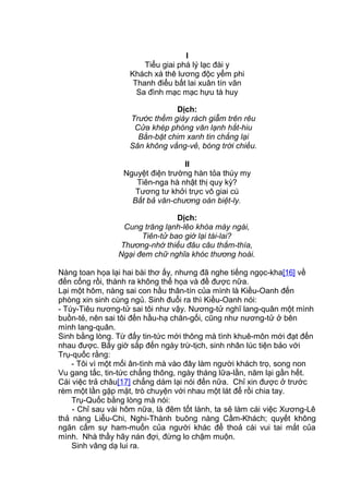 I
Tiểu giai phá lý lạc đài y
Khách xá thê lương độc yểm phi
Thanh điểu bất lai xuân tín vãn
Sa đình mạc mạc hựu tà huy
Dịch:
Trước thềm giày rách giẫm trên rêu
Cửa khép phòng văn lạnh hắt-hiu
Bằn-bặt chim xanh tin chẳng lại
Sân không vắng-vẻ, bóng trời chiều.
II
Nguyệt điện trường hàn tỏa thúy my
Tiên-nga hà nhật thị quy kỳ?
Tương tư khởi trực vô giai cú
Bất bả văn-chương oán biệt-ly.
Dịch:
Cung trăng lạnh-lẽo khóa mày ngài,
Tiên-tử bao giờ lại tái-lai?
Thương-nhớ thiếu đâu câu thắm-thía,
Ngại đem chữ nghĩa khóc thương hoài.
Nàng toan họa lại hai bài thơ ấy, nhưng đã nghe tiếng ngọc-kha[16] về
đến cổng rồi, thành ra không thể họa và đề được nữa.
Lại một hôm, nàng sai con hầu thân-tín của mình là Kiều-Oanh đến
phòng xin sinh cùng ngủ. Sinh đuổi ra thì Kiều-Oanh nói:
- Túy-Tiêu nương-tử sai tôi như vậy. Nương-tử nghĩ lang-quân một mình
buồn-tẻ, nên sai tôi đến hầu-hạ chăn-gối, cũng như nương-tử ở bên
mình lang-quân.
Sinh bằng lòng. Từ đấy tin-tức mới thông mà tình khuê-môn mới đạt đến
nhau được. Bấy giờ sắp đến ngày trừ-tịch, sinh nhân lúc tiện bảo với
Trụ-quốc rằng:
- Tôi vì một mối ân-tình mà vào đây làm người khách trọ, song non
Vu gang tấc, tin-tức chẳng thông, ngày tháng lữa-lần, năm lại gần hết.
Cái việc trả châu[17] chẳng dám lại nói đến nữa. Chỉ xin được ở trước
rèm một lần gặp mặt, trò chuyện với nhau một lát để rồi chia tay.
Trụ-Quốc bằng lòng mà nói:
- Chỉ sau vài hôm nữa, là đêm tốt lành, ta sẽ làm cái việc Xương-Lê
thả nàng Liễu-Chi, Nghi-Thành buông nàng Cầm-Khách; quyết không
ngăn cấm sự ham-muốn của người khác để thoả cái vui tai mắt của
mình. Nhà thầy hãy nán đợi, đừng lo chậm muộn.
Sinh vâng dạ lui ra.
 