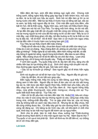 Đến đêm đã hẹn, sinh đốt đèn không ngủ ngồi chờ. Chừng một
trống canh, bỗng nghe thấy tiếng giày lẹp kẹp ở bên khóm trúc; mở cửa
ra đón, té ra là một con hầu áo xanh. Sinh hỏi nó đến làm gì thì ra nó
bưng nước chè đến. Một lúc lại thấy ở trước hoa có tiếng sột sạt, xốc áo
ra xem, lại thấy một ngươi đầy tớ trai. Chờ mãi đến quá nửa đêm, vẫn
bặt tin hơi, rất là thất vọng. Ngày hôm sau, sinh bảo với Kiều-Oanh rằng:
- Nhờ em nói hộ với Túy-Tiêu: Ta nặng mối tình riêng, tin lời nói dối.
Ai lại đến đòi gặp mặt để nói chuyện một lần cũng còn không được, vậy
mà lại mong người ta mở cửa để thả nàng ra thì có đời nào! Nếu ta cứ ở
mãi đây, vạn nhất lòng ghen nổi dậy, kế độc buông ra thì ta là thất cơ mà
họ là đắc kế. Về đi thôi! Về đi thôi! Sao nên vì cớ muốn tìm ngọc châu
mà lại đến nằm ở trước hàm con ly-long bao giờ.[18]
Túy-Tiêu lại sai Kiều-Oanh đến bảo chàng:
- Thiếp sở-dĩ nấn-ná ở đây, chưa làm được một cái chết của nàng Lục-
Châu là vì còn có chàng. Nay chàng định về, phỏng có ước-hẹn với nhau
điều gì không? Thiếp nghe lệ cũ bản-triều, đêm hôm mồng một tết, có đốt
cây bông ở ngoài bờ sông, người trong kinh-thành, đều kéo ra xem đông
nghịt. Nếu chàng chưa nỡ rẽ bỏ thì đêm ấy xin chờ đợi nhau. Loan chia
phượng hợp, chỉ ở trong một chuyến này. Thiếp xin hoãn để chờ.
Y sinh bèn quyết. Trụ-quốc thấy sinh đi, lấy làm dễ chịu, tặng cho rất
nhiều tiền bạc tơ lụa không tiếc tý gì. Sinh chở nặng một chuyến mà về.
Dọc đường gặp người đầy tớ già, hắn bảo sinh rằng:
- Cậu có sự lo-buồn gì chăng? Sao người gầy võ đi khác hẳn ngày
trước?
Sinh nói duyên-cớ và kể lời hẹn của Túy-Tiêu. Người đầy tớ già nói:
- Việc ấy dễ lắm, tôi xin hết sức giúp cậu.
Đến ngày mồng một, thầy trò cùng ra bến Đông, quả thấy Túy-Tiêu
đứng xem ở trên bến. Người đầy tớ bèn đi lén vào rút cái dùi sắt trong
tay áo ra, nện bừa vào đám người theo hầu, khiến bọn phu kiệu, phu dù
đều chạy tan hết, rồi cướp lấy Túy-Tiêu đem đi. Hai người trông thấy
nhau, nửa phần thương-xót, nửa phần mừng-vui; nhưng còn sợ Trụ-
quốc biết đuổi theo bắt lại. Túy-Tiêu nói:
- Hắn chỉ là đồ yếu-hèn mà làm đến bậc Vệ, Hoắc[19]; kêu-xin chạy-
chọt, lúc nào ở cửa cũng rộn-rịp những người ra vào, vàng bạc châu báu
trong nhà, chồng-chất đầy-dẫy. Trừ ra gặp phải hỏa tai, của nả trong
nhà ấy không biết có cách nào tiêu-mòn đi. Nhưng tội ác đầy chứa, thế
tất cũng chẳng được lâu. Có điều bây giờ họ còn đương thịnh, uy thế ấy
cũng rất đáng sợ. Chi bằng ta ẩn hình náu vết, về trốn-lánh ở chỗ nhà
quê, khỏi bày ra tai mắt mọi người để tránh cái vạ nguy-hiểm.
Sinh cho là phải, bèn bí mật đưa nhau xuống hạt Thiên-trường
(Xuân-trường Nam-định) ở nhà một người bạn họ Hà. Năm Đại-trị thứ 7
Trụ-quốc vì cớ xa-xỉ mà phải tội. Sinh về Kinh-sư thi đỗ tiến-sĩ, vợ chồng
ăn-ở với nhau đến già.
Lời bình
 