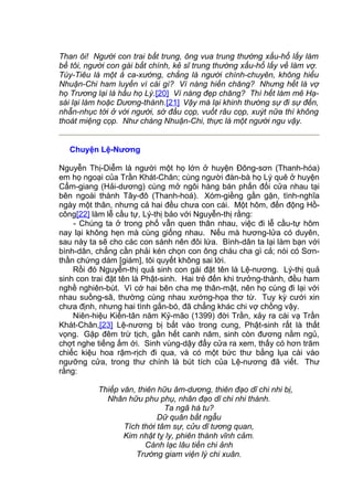 Than ôi! Người con trai bất trung, ông vua trung thường xấu-hổ lấy làm
bề tôi, người con gái bất chính, kẻ sĩ trung thường xấu-hổ lấy về làm vợ.
Túy-Tiêu là một ả ca-xướng, chẳng là người chính-chuyên, không hiểu
Nhuận-Chi ham luyến vì cái gì? Vì nàng hiền chăng? Nhưng hết là vợ
họ Trương lại là hầu họ Lý.[20] Vì nàng đẹp chăng? Thì hết làm mê Hạ-
sái lại làm hoặc Dương-thành.[21] Vậy mà lại khinh thường sự đi sự đến,
nhẫn-nhục tới ở với người, sờ đầu cọp, vuốt râu cọp, xuýt nữa thì không
thoát miệng cọp. Như chàng Nhuận-Chi, thực là một người ngu vậy.
Chuyện Lệ-Nương
Nguyễn Thị-Diễm là người một họ lớn ở huyện Đông-sơn (Thanh-hóa)
em họ ngoại của Trần Khát-Chân; cùng người đàn-bà họ Lý quê ở huyện
Cẩm-giang (Hải-dương) cùng mở ngôi hàng bán phấn đối cửa nhau tại
bên ngoài thành Tây-đô (Thanh-hoá). Xóm-giềng gần gặn, tình-nghĩa
ngày một thân, nhưng cả hai đều chưa con cái. Một hôm, đến động Hồ-
công[22] làm lễ cầu tự, Lý-thị bảo với Nguyễn-thị rằng:
- Chúng ta ở trong phố vẫn quen thân nhau, việc đi lễ cầu-tự hôm
nay lại không hẹn mà cùng giống nhau. Nếu mà hương-lửa có duyên,
sau này ta sẽ cho các con sánh nên đôi lứa. Bình-dân ta lại làm bạn với
bình-dân, chẳng cần phải kén chọn con ông cháu cha gì cả; nói có Sơn-
thần chứng dám [giám], tôi quyết không sai lời.
Rồi đó Nguyễn-thị quả sinh con gái đặt tên là Lệ-nương. Lý-thị quả
sinh con trai đặt tên là Phật-sinh. Hai trẻ đến khi trưởng-thành, đều ham
nghề nghiên-bút. Vì cớ hai bên cha mẹ thân-mật, nên họ cùng đi lại với
nhau suồng-sã, thường cùng nhau xướng-họa thơ từ. Tuy kỳ cưới xin
chưa định, nhưng hai tình gắn-bó, đã chẳng khác chi vợ chồng vậy.
Niên-hiệu Kiến-tân năm Kỷ-mão (1399) đời Trần, xảy ra cái vạ Trần
Khát-Chân,[23] Lệ-nương bị bắt vào trong cung, Phật-sinh rất là thất
vọng. Gặp đêm trừ tịch, gần hết canh năm, sinh còn đương nằm ngủ,
chợt nghe tiếng ấm ới. Sinh vùng-dậy đẩy cửa ra xem, thấy có hơn trăm
chiếc kiệu hoa rậm-rịch đi qua, và có một bức thư bằng lụa cài vào
ngưỡng cửa, trong thư chính là bút tích của Lệ-nương đã viết. Thư
rằng:
Thiếp văn, thiên hữu âm-dương, thiên đạo dĩ chi nhi bị,
Nhân hữu phu phụ, nhân đạo dĩ chi nhi thành.
Ta ngã hà tu?
Dữ quân bất ngẫu
Tích thời tâm sự, cửu dĩ tương quan,
Kim nhật tỵ ly, phiên thành vĩnh cảm.
Cánh lạc lâu tiền chi ảnh
Trường giam viện lý chi xuân.
 