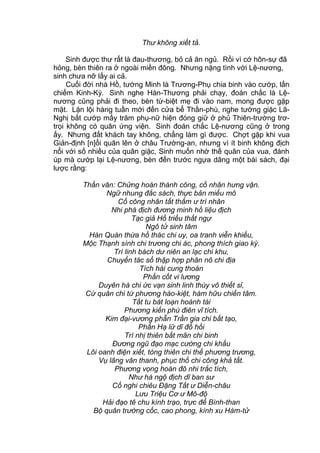 Thư không xiết tả.
Sinh được thư rất là đau-thương, bỏ cả ăn ngủ. Rồi vì cớ hôn-sự đã
hỏng, bèn thiên ra ở ngoài miền đông. Nhưng nặng tình với Lệ-nương,
sinh chưa nỡ lấy ai cả.
Cuối đời nhà Hồ, tướng Minh là Trương-Phụ chia binh vào cướp, lấn
chiếm Kinh-Kỳ. Sinh nghe Hán-Thương phải chạy, đoán chắc là Lệ-
nương cũng phải đi theo, bèn từ-biệt mẹ đi vào nam, mong được gặp
mặt. Lặn lội hàng tuần mới đến cửa bể Thần-phù, nghe tướng giặc Lã-
Nghị bắt cướp mấy trăm phụ-nữ hiện đóng giữ ở phủ Thiên-trường trơ-
trọi không có quân ứng viện. Sinh đoán chắc Lệ-nương cũng ở trong
ấy. Nhưng đất khách tay không, chẳng làm gì được. Chợt gặp khi vua
Giản-định [n]ổi quân lên ở châu Trường-an, nhưng vì ít binh không địch
nổi với số nhiều của quân giặc, Sinh muốn nhờ thế quân của vua, đánh
úp mà cướp lại Lệ-nương, bèn đến trước ngựa dâng một bài sách, đại
lược rằng:
Thần văn: Chửng hoán thành công, cố nhân hưng vận.
Ngữ nhung đắc sách, thực bản miếu mô
Cố công nhân tất thẩm ư trí nhân
Nhi phá địch đương minh hồ liệu địch
Tạc giả Hồ triều thất ngự
Ngô tử sinh tâm
Hàn Quán thừa hồ thác chi uy, oa tranh viễn khiếu,
Mộc Thạnh sính chi trương chi ác, phong thích giao kỳ.
Trí linh bách dư niên an lạc chi khu,
Chuyển tác sổ thập hợp phân nô chi địa
Tích hài cung thoán
Phấn cốt vi lương
Duyên hà chi ức vạn sinh linh thùy vô thiết sỉ,
Cứ quân chi tứ phương hào-kiệt, hàm hữu chiến tâm.
Tất tu bát loạn hoành tài
Phương kiến phù điên vĩ tích.
Kim đại-vương phẫn Trần gia chi bất tạo,
Phấn Hạ lữ dĩ đồ hồi
Trì nhị thiên bất mãn chi binh
Đương ngũ đạo mạc cường chi khấu
Lôi oanh điện xiết, tòng thiên chi thế phương trương,
Vụ lãng vân thanh, phục thổ chi công khả tất.
Phương vọng hoàn đô nhi trắc tích,
Như hà ngộ địch dĩ ban sư
Cố nghi chiêu Đặng Tất ư Diễn-châu
Lưu Triệu Cơ ư Mô-độ
Hải đạo tê chu kính trạo, trực để Bình-than
Bộ quân trường cốc, cao phong, kính xu Hàm-tử
 