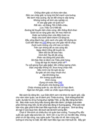 Chống đám giặc có thừa năm đạo.
Sấm ran chớp giật, tự lưng trời thế mạnh vừa buông,
Mù tạnh mây quang, lấy lại đất công to sắp dựng.
Những tưởng về kinh xây nghiệp cũ,
Vì sao gặp giặc rút quân lui?
Rất nên, vời Đặng Tất ở Diễn-châu,
Lưu Triệu Cơ ở Mô-độ.
Đường bể thuyền bền chèo cứng, đến thẳng Bình-than
Quân bộ xe rộng giáo dài, tới mau Hàm-tử.
Hoặc sai tướng chẹn cửa Mộc-hoàn nọ
Hoặc chia binh đánh thành Cổ-lộng kia.
Đầu sông Bạch-hạc, ghè nanh cho giặc hết đường ăn
Cuối bến Mạn-trù,[32] đóng cọc cho giặc hết lối chạy.
Dưới nước không cho chỗ nào cứ hiểm,
Trên cạn không để xe nào sóng đôi.
Ngày đánh trống để truyền tin,
Đêm đốt lửa để báo hiệu.
Hình-thế Tây-đô đã vững,
Phên rào Đông-thổ phải bền.
Sẽ thấy Hàn bị đánh mà Triệu phải hàng,
Tung đã hợp thì Hoành phải vỡ[33]
Ta ruổi-giong thực gắp [gấp], tiến chẳng ngừng chân,
Giặc ứng-tiếp không rồi, thua trong chớp mắt.
Nếu mình mà hồ-nghi do-dự
Sợ giặc sẽ chó chạy chuột chui.
Dịp tốt không hai,
Xin vương quyết đoán.
Kính mong,
Dựng cờ nước Hán,[34]
Về phướn nhà Đường.[35]
Chớp nhoáng quân ta, các đội các cơ hợp đánh,
Ngói tan thế giặc, chiếc xe chiếc ngựa không còn.
Bài sách ấy dâng lên, vua Giản-định xem mà khen là người giỏi, cấp
cho năm trăm quân, sai đi đánh phủ Thiên-trường. Sinh khảng-khái thề
quân, dụ-bảo họ về sự hưng-phục nghiệp Trần, ai nấy đều hăng-hái hăm-
hở. Bèn nhân nước thủy triều đương đêm tiến đánh, Lã-Nghị quả-nhiên
phải nhổ trại chạy trốn, lùi lên phía bắc đóng ở Xương-giang. Phá luôn một
trận nữa, giặc phải lùi lên trạm Bắc-nga thuộc về Lạng-sơn. Sinh lại đóng
án-ngữ ở cửa Quỷ-môn, lần-lượt vận-tải binh lương đến.
Chợt ở Yên-kinh có chiếu-thư rút quân ban xuống, Trương-Phụ đốc
xuất các quân sắp-sửa kéo về. Sinh vốn vì sự tìm vợ mà đến đây, không
phải có chí lập công, nay nghe quân Tàu sắp rút về, bèn cùng các
tướng-sĩ chia tay từ biệt, lần đến trạm Bắc-nga vào một buổi tối. Bấy giờ
 