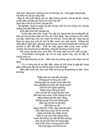 nhà trạm vắng tanh, không có ai mà hỏi-han cả. Chợt gặp một bà-già,
hỏi thăm thì bà cau mày bảo:
- Đây là chỗ quân đóng vừa rồi, đầy những sát khí, trời lại đã tối, chàng
ở đâu đến mà bây giờ chưa tìm vào nhà trọ?
Sinh rầu-rĩ kể rõ sự mình, bà-già nói:
- Tội-nghiệp! Quả có người họ tên và trạc tuổi như lời chàng nói, nhưng
chẳng may đã chết oan rồi.
Sinh giật mình hỏi, bà-già nói:
- Trước đây năm hôm, quân Tàu sắp rút, người đàn bà họ Nguyễn ấy
bảo với hai bà phu-nhân họ Chu họ Trịnh rằng: “Bọn chúng ta vóc mềm
tựa liễu, mệnh bạc như vôi, nước vỡ nhà tan, lưu-ly đến đó. Nay nếu lại
theo họ sang qua cửa ải, tức là đến nước non quê người. Chẳng thà
chết dấp ở ngòi lạch, gần-gũi quê hương, còn hơn là sang làm những cái
cô-hồn ở bên đất Bắc.” Thế rồi mấy người đều cùng nhau tự-tận.
Tướng Tàu thương là có tiết-tháo, dùng lễ mà táng ở trong rừng.
Nói xong, bà-già đưa sinh đến, trỏ từng ngôi mộ cho biết và bảo:
- Trinh-thuần cương-liệt, ấy chỉ có mấy người này, còn thì đều bị
nhuốc-nhơ cả.
Sinh đau-thương vô hạn. Đêm hôm ấy chàng ngủ ở mộ, khóc mà nói
rằng:
- Ta vì nàng mà từ xa đến đây, nàng có thể cùng ta gặp-gỡ trong
giấc chiêm-bao để cho ta một lời yên-ủi hay không?
Đêm đến canh ba, sinh quả thấy Lệ-nương lững-thững đi đến, khóc
kể rằng:
Thiếp vốn con nhà tầm-thường,
Chàng quá rủ lòng yêu-mến
Trướng gấm nọ duyên chưa đầm-ấm
Giá xuân[36] kia phận đã mỏng manh,
Thời với chí ngửa-nghiêng,
Thiếp cùng chàng ly-cách,
Hờn ôm lầu đỏ, từng trải hôm mai,
Mối dứt chim xanh, khôn thông tin tức.
Ngày tháng lữa-lần trộm sống,
Dong-quang mòn-mỏi riêng buồn.
Nào hay mỏ đỏ ca tàn,[37]
Má hồng vạ nổi,
Ngựa Hồ bình Triệu, giày-xéo tan-tành
Liễu điện hoa cung, bẻ vin xơ-xác,
Ngàn nỗi thân tàn nhiều lỡ-dở,
Than ôi vận ách mỗi chồng thêm,
Trước đã không vẹn tiết để theo chồng,
Sau lại nỡ cam tâm mà hàng giặc.
Gửi chiếc thân ở trong muôn chết,
Trải một ngày như thế ba thu.
 