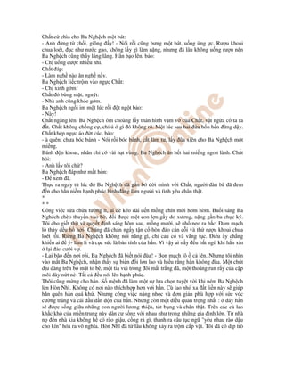 Ch t c chìa cho Ba Ngh ch m t bát:
- Anh ng t ch i, giông y! - Nói r i cũng bưng m t bát, u ng ng c. Rư u khoai
chua loét, c như nư c g o, không l y gì làm n ng, nhưng ã lâu không u ng rư u nên
Ba Ngh ch cũng th y lâng lâng. H n b o lên, b o:
- Ch u ng ư c nhi u nh .
Ch t áp:
- Làm ngh nào ăn ngh n y.
Ba Ngh ch li c tr m vào ng c Ch t:
- Ch xinh g m!
Ch t b ng m t, nguýt:
- Nhà anh cũng kh e g m.
Ba Ngh ch ng i im m t lúc r i t ng t b o:
- Này!
Ch t ng ng lên. Ba Ngh ch ôm choàng l y thân hình v m v c a Ch t, v t ng a cô ta ra
t. Ch t không ch ng c , ch ú gì ó không rõ. M t lúc sau hai a h n h n ng d y.
Ch t khép ng c áo t cúc, b o:
- à quên, chưa bóc bánh - Nói r i bóc bánh, c t làm tư, l y ũa xiên cho Ba Ngh ch m t
mi ng.
Bánh n khoai, nhân ch có vài h t v ng. Ba Ngh ch ăn h t hai mi ng ngon lành. Ch t
h i:
- Anh l y tôi ch ?
Ba Ngh ch áp như m t h n:
- xem ã.
Th c ra ngay t lúc ó Ba Ngh ch ã g n bó i mình v i Ch t, ngư i àn bà ã em
n cho h n ni m h nh phúc bình ng làm ngư i và tình yêu chân th t.
*
* *
Công vi c s a ch a tư ng ít, ai dè kéo dài n m ng chín m i hòm hòm. Bu i sáng Ba
Ngh ch chèo thuy n vào b , i ư c m t con l n g y dơ xương, n ng g n ba ch c ký.
Tôi cho gi t th t và quy t nh sáng hôm sau, m ng mư i, s nh neo ra b c. ám m ch
lô th y u h h i- Chúng ã chán ng y t n c hòn o c n c i và th rư u khoai chua
loét r i. Riêng Ba Ngh ch không nói năng gì, ch cau có và văng t c. i u y ch ng
khi n ai ý- l m lì và c c súc là b n tính c a h n. Vì v y ai n y u b t ng khi h n xin
l i o cư i v .
- L i bão n nơi r i, Ba Ngh ch ã bi t nói ùa! - B n m ch lô c lên. Nhưng tôi nhìn
vào m t Ba Ngh ch, nh n th y s bi n i l n lao và hi u r ng h n không ùa. M t chút
d u dàng trên b m t to bè, m t tia vui trong ôi m t tr ng dã, m t thoáng run r y c a c p
môi dày n t n - T t c u nói lên h nh phúc.
Thôi cũng m ng cho h n. S m nh ã làm m t s l a ch n tuy t v i khi ném Ba Ngh ch
lên Hòn Nhĩ. Không có nơi nào thích h p hơn v i h n. Cù lao nh xa t li n này s giúp
h n quên h n quá kh . Nhưng công vi c n ng nh c và ơn gi n phù h p v i s c vóc
cư ng tráng và cái u n n c a h n. Nhưng còn m t i u quan tr ng nh t : ây h n
s ư c s ng gi a nh ng con ngư i lương thi n, t t b ng và chân th t. Trên các cù lao
kh c kh c a mi n trung này dân cư s ng v i nhau như trong nh ng gia ình l n. T nhà
n n nhà kia không h có rào gi u, c ng r gì, thành ra câu t c ng "yêu nhau rào d u
cho kín" hóa ra vô nghĩa. Hòn Nhĩ ã t lâu không x y ra tr m c p v t. Tôi ã có d p trò
 