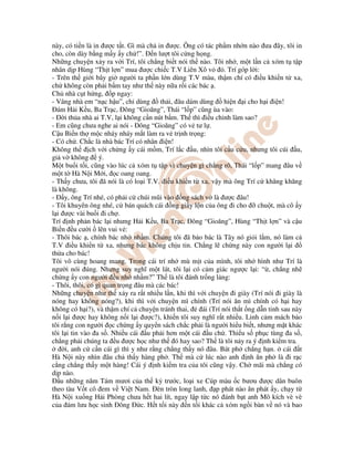 này, có ti n là in ư c t t. Gì mà ch in ư c. Ông có tác ph m nh n nào ưa ây, tôi in
cho, còn dày b ng m y y ch !”. n lư t tôi c ng h ng.
Nh ng chuy n x y ra v i Trí, tôi ch ng bi t nói th nào. Tôi nh , m t l n c xóm t t p
nhân d p Hùng “Th t l n” mua ư c chi c T.V Liên Xô v . Trí góp l i:
- Trên th gi i bây gi ngư i ta ph n l n dùng T.V màu, th m chí có i u khi n t xa,
ch không còn ph i b m tay như th này n a r i các bác .
Ch nhà c t h ng, p ngay:
- Vâng nhà em “n c h u”, ch dùng th i, âu dám dùng hi n i cho h i i n!
ám H i K u, Ba Tr c, ông “Gioăng”, Thái “l p” cũng ùa vào:
- i th a nhà ai T.V, l i không c n nút b m. Th thì i u ch nh làm sao?
- Em cũng chưa nghe ai nói - ông “Gioăng” có v tư l .
C u Bi n th m c nháy nháy m t làm ra v tr nh tr ng:
- Có ch . Ch c là nhà bác Trí có nhân i n!
Không th ch v i ch ng y cái m m, Trí l c u, nhìn tôi c u c u, nhưng tôi cúi u,
gi v không ý.
M t bu i t i, cũng vào lúc c xóm t t p vì chuy n gì ch ng rõ, Thái “l p” mang âu v
m t t Hà N i M i, c oang oang.
- Th y chưa, tôi ã nói là có lo i T.V. i u khi n t xa, v y mà ông Trí c khăng khăng
là không.
- y, ông Trí nhé, có ph i c chúi mũi vào ng sách v là ư c âu!
- Tôi khuyên ông nhé, c bán quách cái ng gi y l n c a ông i cho chu t, mà cô y
l i ư c vài bu i i ch .
Trí nh ph n bác l i nhưng H i K u, Ba Tr c, ông “Gioăng”, Hùng “Th t l n” và c u
Bi n u cư i lên vui v :
- Thôi bác , chính bác nh nh m. Chúng tôi ã b o bác là Tây nó gi i l m, nó làm c
T.V i u khi n t xa, nhưng bác không ch u tin. Ch ng l ch ng này con ngư i l i
th a cho bác!
Tôi vô cùng hoang mang. Trong cái trí nh mù m t c a mình, tôi nh hình như Trí là
ngư i nói úng. Nhưng suy nghĩ m t lát, tôi l i có c m giác ngư c l i: “ , ch ng nh
ch ng y con ngư i u nh nh m?” Th là tôi ánh tr ng l ng:
- Thôi, thôi, có gì quan tr ng âu mà các bác!
Nh ng chuy n như th x y ra r t nhi u l n, khi thì v i chuy n i giày (Trí nói i giày là
nóng hay không nóng?), khi thì v i chuy n mì chính (Trí nói ăn mì chính có h i hay
không có h i?), và th m chí c chuy n tránh thai, ái (Trí nói th t ng d n tinh sau này
n i l i ư c hay không n i l i ư c?), khi n tôi suy nghĩ r t nhi u. Linh c m mách b o
tôi r ng con ngư i c ch ng y quy n sách ch c ph i là ngư i hi u bi t, nhưng m t khác
tôi l i tin vào a s . Nhi u cái u ph i hơn m t cái u ch . Thi u s ph c tùng a s ,
ch ng ph i chúng ta u ư c h c như th ó hay sao? Th là tôi n y ra ý nh ki m tra.
i, anh c c n cái gì thì y như r ng ch ng th y nó âu. Bát ph ch ng h n. cái t
Hà N i này nhìn âu ch th y hàng ph . Th mà c lúc nào anh nh ăn ph là i r c
c ng ch ng th y m t hàng! Cái ý nh ki m tra c a tôi cũng v y. Ch mãi mà ch ng có
d p nào.
u nh ng năm Tám mươi c a th k trư c, lo i xe Cúp màu c bươu ư c dân buôn
theo tàu V t cô em v Vi t Nam. èn tròn long lanh, p phát nào ăn phát y, ch y t
Hà N i xu ng H i Phòng chưa h t hai lít, ngay l p t c nó ánh b t anh Mô kích vè vè
c a ám lưu h c sinh ông c. H t t i này n t i khác c xóm ng i bàn v nó và bao
 