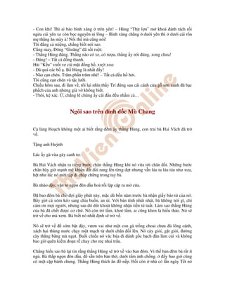 - Con kh ! Thì ai b o bình xăng trên yên! – Hùng “Th t l n” m khoá ánh tách r i
ng a cái yên xe còn b c nguyên ni lông – Bình xăng ch ng dư i yên thì dư i cái r n
m th ng ăn mày à! Nói th mà cũng nói!
Tôi ng c mi ng, ch ng bi t nói sao.
Cũng may, ông “Gioăng” ã s t ru t:
- Th ng Hùng úng. Th ng nào có xe, có rư u, th ng y nói úng, xong chưa!
- úng! – T t c ng thanh.
H i “K u” vu t ve cái m t ng h , xuýt xoa:
- ã quá các b . B Hùng là nh t y!
- Nào c n chén. Trăm ph n trăm nhé! – T t c u h h i.
Tôi cũng c n chén và t c lư i.
Chi u hôm sau, i làm v , tôi l i nhìn th y Trí ng sau cái cánh c a g sơn xanh ã b c
ph ch c a anh nhưng gi v không bi t.
- Thôi, k xác. , ch ng l ch ng y cái u u nh m c …
Ngôi sao trên nh d c Mù Chang
C làng Ho ch không m t ai bi t r ng êm y th ng Hùng, con trai bà Hai Vách ã tr
v .
T ng anh Huỳnh
Lúc y gà v a gáy canh tư.
Bà Hai Vách nh n ra ti ng bư c chân th ng Hùng khi nó v a t i chân i. Nh ng bư c
chân bây gi m nh m khi n t i rung lên t ng t nhưng v n láu ta láu táu như xưa,
h t như lúc nó m i t p i ch p ch ng trong tay bà.
Bà nhào d y, v n to ng n èn d u ho r i l p c p ra m c a.
ã bao êm bà ch i giây phút này, m c dù b n năm trư c bà nh n gi y báo t c a nó.
B y gi c xóm kéo sang chia bu n, an i. V i b n tính nhút nhát, bà không nói gì, ch
c m ơn m i ngư i, nhưng sau ó d t khoát không nh n ti n t tu t. Làm sao th ng Hùng
c a bà ã ch t ư c cơ ch . Nó còn tr l m, kho l m, ai cũng khen là hi u th o. Nó s
tr v cho mà xem. Bà bi t nó nh t nh s tr v .
Nó s tr v s m b t d y, vươn vai như m t con gà tr ng choai chưa lông cánh,
xách hai thùng nư c ch y m t m ch t dư i chân i lên. Nó cày gi i, g t gi i, ư ng
cày th ng băng mà ng t. Bu i chi u nó vác búa i ánh g c b ch àn làm c i và không
bao gi quên ki m o n r chay cho m nhai tr u.
Ch ng hi u sao bà l i tin r ng th ng Hùng s tr v vào ban êm. Vì th ban êm bà r t ít
ng . Bà th p ng n èn d u, s n trên bàn th , dư i t m nh ch ng. y bao gi cũng
có m t c p bánh chưng. Th ng Hùng thích ăn n p. H i còn nhà có l n ngày T t nó
 