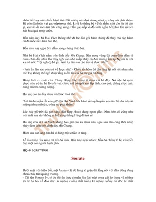 chén h t bay m t chi c bánh i. Cái mi ng nó nhai nhoay nhoáy, trông mà phát thèm.
Bà còn dành s n v i g o n p trong nhà. Lo là lo th ng bé v b t th n, ch còn bà thì c n
gì, vài lát s n mèo tr b a cũng xong. D u, g o n p và xanh ng n h t ph n l n s ti n
bán hoa qu trong vư n.
B n năm nay, bà Hai Vách không nh ã bao l n gói bánh chưng thay cho c p bánh
cũ ã m c meo trên bàn th .
B n năm nay ng n èn d u chong chong th c i.
Nhà bà Hai Vách n m trên nh d c Mù Chang. Dân trong vùng ã quen êm êm t
dư i chân d c nhìn lên th y ngôi sao nh nh p nháy cô ơn nhưng m áp. Ngư i ta xót
xa mà nói: “T i nghi p bà già. Anh y làm sao còn tr v ư c n a!”.
- Anh y làm sao còn tr v ư c n a! - Chi u t i hôm ó dân làng l i nói v i nhau như
th . H không th ng ư c r ng ni m tin c a bà m già ã úng.
Hùng hi n ra trư c c a. Th ng Hùng ây, th ng tí nhau c a bà ây. Nó m c b quân
ph c màu c úa, ba lô trên vai, chi c mũ có ngôi sao l p lánh, cao quá, ch ng ch c quá,
úng như bà tư ng tư ng.
Hai m con ôm l y nhau mà khóc tho thê.
“Nó ã ói ng u r i còn gì!”. Bà Hai Vách bóc bánh r i ng i ng m con ăn. T cha nó, cái
mi ng nhoay nhoáy, trông mà phát thèm!
Lúc b y gi tr i ã g n sáng, dân làng Ho ch ang ngon gi c. êm hôm ó cũng như
mãi mãi sau này không ai bi t r ng th ng Hùng ã tr v .
Hai m con bà Hai Vách không bao gi còn xa nhau n a, ngôi sao nh cũng thôi nh p
nháy êm êm trên nh d c Mù Chang.
Hôm sau dân làng ưa bà i b ng m t chi c xe tang.
L mai táng v a xong thì tr i mưa. Dân làng ng c nhiên: i u ó ch ng t h v a ti n
bi t m t con ngư i h nh phúc.
HQ-441-24/07/1990
Socrate
Dư i m t tr i thiêu t, m t Anytus (1) b ng vì gi n d . Ông nói v i ám ông ang
chen chúc trên qu ng trư ng.
- Cái tên Socrate y, tê du th du th c chuyên l a o núp trong cái áo th ng và nh ng
l i l ba hoa v o c, k ngông cu ng nh t trong k ngông cu ng, k c ác nh t
 