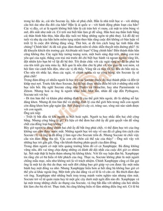 trong k c ác, cái tên Socrate y, h n s ph i ch t. H n là nhà tri t h c ư - v i nh ng
câu h i dai như a ói c a h n? H n là ái qu c ư - v i hành ng ph n lo n c a h n?
Các v ây, có ai là ngư i không bi t h n là cái trán hói vì rư u, cái m t to tròn b ng vì
m , ôi m t như m t cú. Có tr i mà bi t h n làm gì s ng. H n hoá m th n linh b ng
cái thân hình b n th u, h n u c tu i tr b ng nh ng ngôn t phù thu . Lũ tr
tu i và nh d c a h n luôn m m t ng ni m theo h n r ng cu c i không có bàn lu n v
tri t lý là cu c i không áng s ng. Th h i, ai ã tìm cách lung l c tinh th n dân
chúng? Chính h n! Ai ã xúi gi c ám thanh niên t ch c di n thuy t trên ư ng ph ? Ai
ã khuy n khích tên trư ng gi Alcibiade n i lo n? Cũng chính h n! n thánh th n h n
cũng không tha. Các ngài hãy tư ng tư ng xem, m t bu i sáng p tr i, th ng con trai
yêu quí c a ngài, th ng con trai mà trư c ó ch bi t h c hành và ngoan ngoãn vâng l i,
t nhiên kéo b n bè v l t b th . Tôi oán ch c v i các ngài r ng nó ã ăn ph i b
c a tên tri t gia n a mùa y. K t qu là n n dân ch b phá v , tôn giáo b xoá mòn, xã
h i lâm vào c nh h n n, như các v ã th y. Vâng t t c m i t i l i u do h n mà ra.
Cho nên tôi nh c l i, thưa các ngài, vì chính nghĩa và s công b ng, tên Socrate y s
ph i ch t!
Trong ám ông có nhi u ngư i là h c trò c a Socrate thu c m i thành ph n và n t
kh p m i nơi. Trư c khi theo Socrate, h ã h c ư c nhi u i u b ích nh ng nhà tri t
h c ti n b i. H nghĩ Socrate cũng như Thalès và Héraclite, hay như Parménnide và
Zénon. Nhưng hoá ra ông là ngư i khác h n. M t l n, nhân c p n Pythagore,
Socrate nói v i h :
- i tìm b n th và khám phá nh ng nh lý c a th gi i bên ngoài, ó là nh ng n l c
áng khen. Nhưng i tìm b n th và nh ng nh lý c a th gi i bên trong m i con ngư i
còn áng khen hơn g p ngàn l n. B i ch ng có cây c , trăng sao, sông núi nào sánh ư c
v i con ngư i.
Ông nói ti p:
- Tri t lý b t u t khi ngư i ta bi t hoài nghi. Ngư i ta hay nh c n hai ch công
b ng. Nhưng công b ng là gì? Và li u có th em hai ch y gi i quy t v n s ng
ch t c a ng lo i hay không?
Bây gi ngư i ta dùng chính hai ch y b t ông ph i ch t, vì th ám h c trò c a ông
không sao c m ư c nư c m t. Nh ng ngư i h c trò này v sau ã c g ng tìm cách c u
Socrate (1) và ông ta ã ng ý làm ngơ cho Socrate tr n i. Nhưng Socrate t ch i vi c
c u xin ám ông tha t i. 'Các con ch chôn cái th xác c a thày!' - Ông nói v y v i
nh ng h c trò g n gũi. Ông v n khinh thư ng phán quy t c a ám ông.
Trong ám ngư i có m t trên qu ng trư ng hôm ó có c Xanphippe. Bà ng không
v ng n a, ôi vai t ng ch u ng nh ng cú ánh d d i nh t c a cu c i gi co nhúm
l i. Nét m t th t là bu n th m nhưng bà không khóc. V i l i suy lu n àn bà. Xanphippe
tin r ng ch có bà hi u rõ khí phách c a ông. Th c ra, Socrate không ph i là m t ngư i
ch ng m u m c, n u như không nói là vô trách nhi m. Chính Xanphippe cũng có l n g i
ông là m t k du th du th c mà su t i ch ng bao gi giúp v con ư c l y m t m u
bánh hay m t ng xu nh . Nhưng Xanphippe hi u hơn ai h t r ng bà không bao gi có
th yêu ai khác ngoài ông. M t tình yêu dai d ng và có l là vô căn c . Bà thích àm o
v i ông. Xanphippe nh nh ng bu i trưa trong m nh vư n nghèo nàn nhưng râm mát.
Socrate tr v t quán rư u hay t m t g c cây dư i m t ngôi n nào ó. Xanphippe vá
l i m t trong nh ng chi c áo th ng c a Socrate, và ông b t u v i nh ng câu h i nhi u
khi làm cho bà r i trí. Th c tình, bà cũng không hi u rõ l m nh ng i u ông nói. Có l bà
 