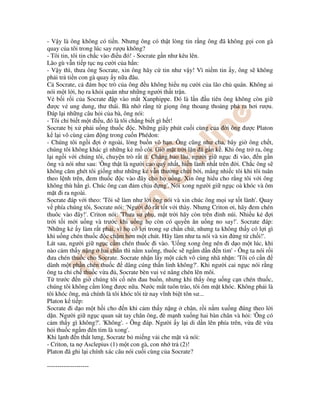 - V y là ông không có ti n. Nhưng ông có th t lòng tin r ng ông ã không g i con gà
quay c a tôi trong lúc say rư u không?
- Tôi tin, tôi tin ch c vào i u ó! - Socrate g n như kêu lên.
Lão gù v n ti p t c n cư i c a h n:
- V y thì, thưa ông Socrate, xin ông hãy c tin như v y! Vì ni m tin y, ông s không
ph i tr ti n con gà quay y n a âu.
C Socrate, c ám h c trò c a ông u không hi u n cư i c a lão ch quán. Không ai
nói m t l i, h ra kh i quán như nh ng ngư i th t tr n.
V b i r i c a Socrate p vào m t Xanphippe. ó là l n u tiên ông không còn gi
ư c v ung dung, thư thái. Bà nh r ng t gi ng ông thoang tho ng ph ra hơi rư u.
áp l i nh ng câu h i c a bà, ông nói:
- Tôi ch bi t m t i u, ó là tôi ch ng bi t gì h t!
Socrate b x ph i u ng thu c c. Nh ng giây phút cu i cùng c a i ông ư c Platon
k l i vô cùng c m ng trong cu n Phédon:
- Chúng tôi ng i i ngoài, lòng bu n vô h n. Ông cũng như cha, bây gi ông ch t,
chúng tôi không khác gì nh ng k m côi. Gi m t tr i l n ã g n k . Khi ông tr ra, ông
l i ng i v i chúng tôi, chuy n trò r t ít. Ch ng bao lâu, ngư i gi ng c i vào, n g n
ông và nói như sau: 'Ông th t là ngư i cao quý nh t, hi n lành nh t trên i. Ch c ông s
không căm ghét tôi gi ng như nh ng k v n thư ng ch i b i, m ng nhi c tôi khi tôi tuân
theo l nh trên, em thu c c vào ây cho h u ng. Xin ông hi u cho r ng tôi v i ông
không thù h n gì. Chúc ông can m ch u ng'. Nói xong ngư i gi ng c oà khóc và ôm
m t i ra ngoài.
Socrate áp v i theo: 'Tôi s làm như l i ông nói và xin chúc ông m i s t t lành'. Quay
v phía chúng tôi, Socrate nói: 'Ngư i ó r t t t v i thày. Nhưng Criton ơi, hãy em chén
thuôc vào ây!'. Criton nói: 'Thưa sư ph , m t tr i hãy còn trên nh núi. Nhi u k i
tr i t i m i u ng và trư c khi u ng h còn có quy n ăn u ng no say!'. Socrate áp:
'Nh ng k y làm r t ph i, vì h có l i trong s ch n ch , nhưng ta không th y có l i gì
khi u ng chén thu c c ch m hơn m t chút. Hãy làm như ta nói và xin ng t ch i!'.
Lát sau, ngư i gi ng c c m chén thu c i vào. 'U ng xong ông nên i d o m t lúc, khi
nào c m th y n ng hai chân thì n m xu ng, thu c s ng m d n n tim' - Ông ta nói r i
ưa chén thu c cho Socrate. Socrate nh n l y m t cách vô cùng nhã nh n: 'Tôi có c n
dành m t ph n chén thu c dâng cúng th n linh không?'. Khi ngư i cai ng c nói r ng
ông ta ch ch thu c v a , Socrate bèn vui v nâng chén lên môi.
T trư c n gi chúng tôi c nén au bu n, nhưng khi th y ông u ng c n chén thu c,
chúng tôi không c m lòng ư c n a. Nư c m t tuôn trào, tôi ôm m t khóc. Không ph i là
tôi khóc ông, mà chính là tôi khóc tôi t nay vĩnh bi t tôn sư...
Platon k ti p:
Socrate i d o m t h i cho n khi c m th y n ng chân, r i n m xu ng úng theo l i
d n. Ngư i gi ng c quan sát tay chân ông, è m nh xu ng hai bàn chân và h i: 'Ông có
c m th y gì không?'. 'Không'. - Ông áp. Ngư i y l i di d n lên phía trên, v a è v a
h i thu c ng m n tim là xong'.
Khi l nh n th t lưng, Socrate b mi ng v i che m t và nói:
- Criton, ta n Asclepius (1) m t con gà, con nh tr (2)!
Platon ã ghi l i chính xác câu nói cu i cùng c a Socrate?
--------------------
 