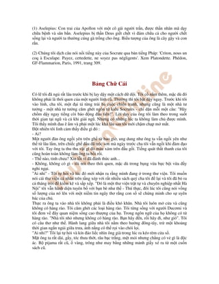 (1) Aselepius: Con trai c a Apollon v i m t cô gái ngư i tr n, ư c th n nhân mã d y
ch a b nh và săn b n. Aselepius b th n Deus gi t ch t vì ám ch a c cho ngư i ch t
s ng l i và ngư i ta thư ng cúng gà tr ng cho ông. Bi u tư ng c a ông là cây g y và con
r n.
(2) Chúng tôi d ch câu nói n i ti ng này c a Socrate qua b n ti ng Pháp: 'Criton, nous un
coq à Esculape. Payez, cettedette, ne soyez pas négligents'. Xem Platondette. Phédon,
GF-Flammarion, Paris, 1991, trang 309.
B ng Ch Cái
Có l tôi ã ng r t lâu trư c khi b lay d y m t cách d d i. Tôi c n m thêm, m c dù ó
không ph i là thói quen c a m t ngư i lính cũ. Thư ng thì tôi b t d y ngay. Trư c khi tôi
vào lính, cha tôi, m t i tá t ng tr i ba cu c chi n tranh, nhưng cũng là m t nhà tư
tư ng - m t nhà tư tư ng căm ghét ngôn t ki u Socrates - ch d n m i m t câu: "Hãy
ch m d y ngay ti ng còi báo ng u tiên!". L i d y c a ông tôi làm theo trong su t
th i gian t i ngũ và c khi gi i ngũ. Nhưng có nh ng lúc ta không làm ch ư c mình.
Tôi th y mình au ê m và ph i m t lúc khá lâu sau tôi m i ch m ch p m m t.
t nhiên tôi linh c m th y i u gì ó :
- Ai?
M t ngư i àn ông ng i yên trên gh t bao gi , ung dung như ông ta v n ng i yên như
th t lâu l m, trên chi c gh u ã tróc sơn mà ngày trư c cha tôi v n ng i khi àm o
v i tôi. Tay ông ta thu thu v t gì ó màu xám trên u g i. Ti ng quát th t thanh c a tôi
cũng hoàn toàn không làm ông ta b i r i.
- Th nào, t nh chưa? Xin l i vì ã ánh th c anh...
- Không, không có gì - tôi nói theo thói quen, m c dù trong b ng v a b c b i v a y
nghi ng i.
"Ai nh " - Tôi t h i và lúc ó m i nh n ra r ng mình ang trong thư vi n. Tôi mu n
nói cái thư vi n cá nhân trên t ng xép v i r t nhi u sách quý cha tôi l i và tôi ã b ra
c tháng tr i ki m kê và s p x p. " ó là m t thư vi n tr t t và chuyên nghi p nh t Hà
N i" tôi v n hãnh di n tuyên b v i b n bè như th - Thú th c, ôi lúc tôi cũng nói v ng
s lư ng c a nó lên v i m t ni m tin ngây thơ r ng con s s ch ng minh cho s uyên
bác c a ch .
Th c ra ông ta vào nhà tôi không ph i là i u khó khăn. Nhà tôi luôn m c a và cũng
không có hàng rào. Tôi căm ghét các lo i hàng rào. Tôi t ng s ng v i ngư i Ducơmi và
tôi em v ây quan ni m s ng cao thư ng c a h . Trong ngôn ng c a h không có t
hàng rào. "Nhà tôi nh nhưng không có hàng rào. B n hãy n, r i hãy i, như gió". Tôi
có câu thơ như th . Hành lang gi a nhà tôi n m theo hư ng ông-tây, tr m t kho ng
th i gian ng n ng i gi a trưa, ánh n ng có th r i vào chói l i.
"Ai nh ?" Tôi l i t h i và kín áo li c nhìn ông già trong lúc ra kéo rèm c a s .
M t ông ta r t dài, g y, tóc thưa th t, râu b c tr ng, m t m i nhưng ch ng có v gì là c
ác. B pijama r t cũ, vàng, trông như may b ng nh ng m nh gi y xé ra t m t cu n
sách cũ.
 