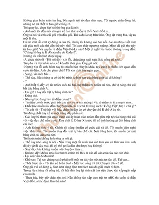 Không gian hoàn toàn im ng, bên ngoài tr i t i en như m c. Tôi ngư c nhìn ng h ,
nhưng nó ã ch t t bao gi ch ng rõ.
Tôi quay l i, chưa k p h i thì ông già ã nói:
- Anh m i tôi n mói chuy n v b n th o cu n t i n Vi t-B -La...
Ông ta nói và chìa cái gói trên u g i. Thì ra ó là t p b n th o. Ông l t trang bìa, l y ra
m t lá thư.
C nét ch l n ch ký úng là c a tôi, nhưng tôi không sao c n i. Sao mình l i vi t m t
cái gi y m i c u th n th này nh ? Tôi c m th y ngư ng ngùng. Mình ã g i thư này
t bao gi ? Và quy n t i n Vi t-B -La nào? M t ý nghĩ hài hư c thoáng trong u:
"Ch ng l ông ta là Alexandre de Rodes?".
Nhưng tôi tr n tĩnh ư c ngay.
-À, cháu nh r i - Tôi nói d i - xin l i, cháu ang ngái ng . Bác u ng trà nhé...
Tôi pha trà th t nh n nha, c kéo dài th i gian. Ông già nói:
-Nhưng xin l i anh, hôm nay tôi mu n bàn chuy n khác, tuy cũng ít nhi u liên quan n
cu n t i n. Anh cho phép ch ? Tôi xin trình bày ng n g n...
- Vâng, xin m i bác...
- Th này, li u chúng ta có th b trình t hi n nay c a b ng ch cái i không?
- ?
- Anh bi t rõ y, có r t nhi u i u tai h i, hay th m chí nhi u tai h a, ch vì b ng ch cái
b t u b ng ch A.
- Cái gì? Thay i tr t t b ng ch cái?
- úng th .
- Nhưng bác ang làm t i n cơ mà?
- T i n có b t bu c ph i b t u t ch A hay không? Và, t i n ch là chuy n nh ...
- Ch c bác mu n nói n chuy n tranh cãi v ch E trong sách "Ti ng Vi t" l p 1 ch gì?
- Tôi c t l i - Thú th t v i bác, cháu n n t n c chuy n ch E ch A y r i.
Tôi ng ph t d y x ra m t tràng y ph n u t:
- Các ông bà tham gia cu c tranh cãi y hoàn toàn nh m l n gi a tr t t c a b ng ch cái
v i vi c d y ch nào trư c. D y ch E, D hay X trư c thì có nh hư ng gì n b ng ch
cái nào!
- Anh không hi u ý tôi. Chính tôi cũng n n c cu c cãi vã ó. Tôi mu n ki n ngh
vi c khác h n. Tôi mu n thay i tr t t b n ch cái. Nói úng hơn, tôi mu n có m t
b ng ch cái dân ch hơn.
Tôi hoàn toàn không hi u ông ta nói gì.
- Th này nhé - ông ta nói - N u trong m t t nư c mà anh làm vua c làm vua mãi, anh
i cày c i cày mãi, thì có th g i là dân ch ư c hay không?
- Xin l i, cháu không mu n nói chuy n chính tr .
- Không, ây không ph i là chuy n chính tr . ây là v n dân ch c a các con ch .
- L i còn v n ó n a!
- Ch sao. T i sao chúng ta c ph i trói bu c s v t vào m t tr t t nào ó. T i sao...
- Thôi ư c r i - Tôi tìm c hoãn binh - M i bác u ng trà ã. Chuy n âu có ó.
Ông già vui v ng ý, hình như cũng nh tìm cách nào ó gi i thích rõ hơn.
Trong lúc chúng tôi u ng trà, tôi h t nhìn ông l i nhìn cái thư vi n ư c s p x p ngăn n p
c a mình.
- Thưa bác, bây gi cháu xin h i. N u không s p x p theo tr t t ABC thì cu n t i n
Vi t-B -La bác nh làm th nào?
 