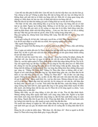 - Làm th nào âu ph i là i u khó. Làm th nào là câu h i ti p theo c a câu h i làm gì.
V y chúng ta làm gì? Chúng ta ph i thay i tr t t b ng ch cái, hay nói úng hơn là
không ư c gi m t tr t t c nh c a b ng ch cái. i u ó vô cùng quan tr ng n u
chúng ta ý th c ư c tác h i c a vi c c nh m t tr t t c a b ng ch cái...
M t l n n a tôi l i nhìn lên nh ng giá sách. Ch ng hi u t i sao lúc ó tôi b ng n i oá.
- Nói th t v i bác nhé, cháu không th y có gì là tác h i trong vi c b ng ch cái có m t
tr t t xác nh. Ngư c l i là ng khác. Không có nó thì làm sao có t t c nh ng th
này? - Tôi ch y n giá sách và lôi xu ng cơ man nào là t i n, bách khoa toàn thư,
danh b i n tho i, danh sách h i ng hương...- Làm sao, bác làm sao v i t t c nh ng
th này? Bác hãy g i tên m t tác gi i, cháu s l y xu ng trong ch p m t!
Ông già ng ng l i, nhưng hoàn toàn không th t v ng. i n khi tôi ng ng, ông m i
kh khàng:
- Anh ng i xu ng i, tôi h i nhé. Anh ngày xưa i tàu, có bi t Tùng Qu ng không?
Lúc ó tôi m i nh n ra s b t nhã c a mình, bèn ngư ng ngh u ng i xu ng.
- Bác ngư i Tùng Qu ng à?
- Không, tôi ngư i Sơn H nhưng tôi có m t k ni m ó, th i C Then, ch c anh không
bi t.
Tôi có nghe nói nhi u n tên C Then, nhưng ch bi t i khái ông là th lĩnh kh i nghĩa
ánh Tây, b b t và gi t m t cách dã man. Nhưng nh ng cái tên quen thu c khi n chúng
tôi tr nên thân tình hơn.
- H i ó tôi m i hai mươi b y tu i, - ông già nói - ang h c trư ng Sư ph m, nhưng ã
t p t nh vi t văn, làm báo và ngay t h i ó ã vi t d cu n t i n Vi t-B -La này.
Năm y, sau khi nghĩa quân C Then nh dùng c khô t m nh a thông t tàu Tây b l ,
Tây cho ngư i lùng s c d l m. C Then v sau cũng b Tây b t, em treo c . êm hôm
ó, chúng tôi v a lên giư ng thì nghe n ào r i lính tráng âu p n, d ng d y. V a
b ng t nh thì nh ng cái báng súng ã thúc vào lưng au i ng kèm theo nh ng ti ng quát
n t, s ng s . "Th ng C Then âu? Th ng C Then âu, khai ra không ch t c nút".
Ngư i ta trói cánh khu u ám àn ông l i, s p thành hàng gi a sân, còn ám àn bà thì
u i c vào nhà b p, khoá trái c a. "Th ng C Then âu?" - H dí èn vào m t t ng
ngư i. Chúng tôi run như c y s y, s n vãi ái. M t anh sinh viên năm th nh t, chúng
tôi g i là dân"tò he", ng c nh khóc lóc, van l y như mưa. Nhưng chúng tôi nào có bi t
mô tê gì mà khai. ánh p ch i b i m t h i, h lôi chúng tôi vào nhà ăn, ch ám àn
bà ang chúi vào m t góc vì s hãi. Trên chi c bàn t èn bão, cu n dây th ng và kh u
súng trư ng l p lánh lư i lê, m t ngư i àn ông to l n gi ng khàn khàn tuyên b m
n mư i, n u không khai ch n náu c a C Then thì s lôi t ng ngư i ra chém, "xem
gan chúng mày to n âu".
Nh ng th i kh c sau ó căng th ng và kéo dài như vô t n. Tim tôi p thình th ch.
Nhưng nh ng ti ng m ngư c khô kh c cu i cùng cũng ch m d t. Ngư i ta h l nh
em danh sách cùng m t thanh ki m sáng loáng ra, t lên bàn c nh kh u súng và cu n
dây th ng. Ngư i u tiên b g i tên là tôi. Chưa k p nh th n, tôi ã b hai thanh niên
l c lư ng tóm ch t l y tay, y m nh ra trư c chi c bàn t èn bão.
Tôi mu n kêu nhưng c ngh n l i. N i u t h n dâng lên trong ng c. R i m t c m giác
mát l nh lư t qua sau gáy r t nhanh trư c u tôi rơi xu ng t và ti ng ám àn bà rú
lên.
úng lúc ó c nhà ăn nh n nháo. "B t ư c r i, b t ư c r i". Hoá ra ngư i ta ã b t
ư c C Then tr n trong hi u ánh giày ngay u ph .
 