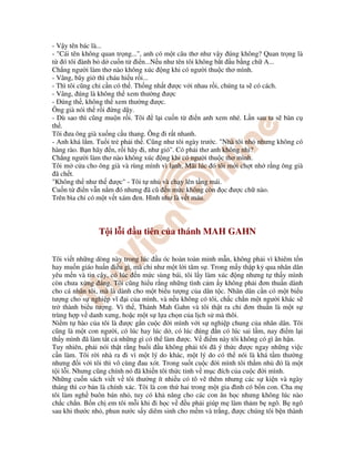- V y tên bác là...
- "Cái tên không quan tr ng...", anh có m t câu thơ như v y úng không? Quan tr ng là
t ó tôi ành b d cu n t i n...N u như tên tôi không b t u b ng ch A...
Ch ng ngư i làm thơ nào không xúc ng khi có ngư i thu c thơ mình.
- Vâng, bây gi thì cháu hi u r i...
- Thì tôi cũng ch c n có th . Th ng nh t ư c v i nhau r i, chúng ta s có cách.
- Vâng, úng là không th xem thư ng ư c
- úng th , không th xem thư ng ư c.
Ông già nói th r i ng d y.
- Dù sao thì cũng mu n r i. Tôi l i cu n t i n anh xem nhé. L n sau ta s bàn c
th .
Tôi ưa ông già xu ng c u thang. Ông i r t nhanh.
- Anh khá l m. Tu i tr ph i th . Cũng như tôi ngày trư c. "Nhà tôi nh nhưng không có
hàng rào. B n hãy n, r i hãy i, như gió". Có ph i thơ anh không nh ?
Ch ng ngư i làm thơ nào không xúc ng khi có ngư i thu c thơ mình.
Tôi m c a cho ông già và rùng mình vì l nh. Mãi lúc ó tôi m i ch t nh r ng ông già
ã ch t.
"Không th như th ư c" - Tôi t nh và ch y lên t ng mái.
Cu n t i n v n n m ó nhưng ã cũ n m c không còn c ư c ch nào.
Trên bìa ch có m t v t xám en. Hình như là v t máu.
T i l i u tiên c a thánh MAH GAHN
Tôi vi t nh ng dòng này trong lúc u óc hoàn toàn minh m n, không ph i vì khiêm t n
hay mu n giáo hu n i u gì, mà ch như m t l i tâm s . Trong m y th p k qua nhân dân
yêu m n và tin c y, có lúc n m c sùng bái, tôi l y làm xúc ng nhưng t th y mình
còn chưa x ng áng. Tôi cũng hi u r ng nh ng tình c m y không ph i ơn thu n dành
cho cá nhân tôi, mà là dành cho m t bi u tư ng c a dân t c. Nhân dân c n có m t bi u
tư ng cho s nghi p vĩ i c a mình, và n u không có tôi, ch c ch n m t ngư i khác s
tr thành bi u tư ng. Vì th , Thánh Mah Gahn và tôi th t ra ch ơn thu n là m t s
trùng h p v danh xưng, ho c m t s l a ch n c a l ch s mà thôi.
Ni m t hào c a tôi là ư c g n cu c i mình v i s nghi p chung c a nhân dân. Tôi
cũng là m t con ngư i, có lúc hay lúc d , có lúc úng n có lúc sai l m, nay i m l i
th y mình ã làm t t c nh ng gì có th làm ư c. V i m này tôi không có gì ân h n.
Tuy nhiên, ph i nói th t r ng bu i u không ph i tôi ã ý th c ư c ngay nh ng vi c
c n làm. Tôi r i nhà ra i vì m t lý do khác, m t lý do có th nói là khá t m thư ng
nhưng i v i tôi thì vô cùng au xót. Trong su t cu c i mình tôi th m nh ó là m t
t i l i. Nhưng cũng chính nó ã khi n tôi th c t nh v m c ích c a cu c i mình.
Nh ng cu n sách vi t v tôi thư ng ít nhi u có tô v thêm nhưng các s ki n và ngày
tháng thì cơ b n là chính xác. Tôi là con th hai trong m t gia ình có b n con. Cha m
tôi làm ngh buôn bán nh , tuy có kh năng cho các con ăn h c nhưng không lúc nào
ch c ch n. B n ch em tôi m i khi i h c v u ph i giúp m làm th m b ngô. B ngô
sau khi thư c nh , phun nư c s y diêm sinh cho m m và tr ng, ư c chúng tôi b n thành
 