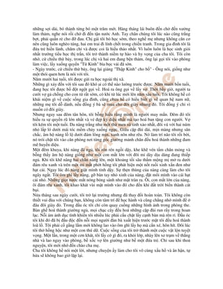 nh ng s i dài, bó thành t ng bó m t trăm mét. Hàng tháng lái buôn n ch n xư ng
làm th m, nghe nói r i ch i n t n nư c Anh. Tay chân chúng tôi lúc nào cũng tr ng
b t, ph i qu n r cho au. Ch gái tôi b h c s m, theo ngh m nhưng không căn cơ
nên cũng luôn nghèo túng, hai em trai i lính ch t trong chi n tranh. Trong gia ình tôi là
a tr hi n lành, chăm ch và ư c coi là hi u th o nh t. Vì luôn luôn là h c sinh gi i
nh t trư ng ti u h c th tr n, tôi tr thành ni m t hào và hy v ng c a cha tôi. Tôi còn
nh , c chi u th b y, trong lúc ch và hai em ang b n th m, ông l i g i tôi vào phòng
làm vi c, l y xu ng quy n "T Kinh" bìa b c v i ã s n.
- Ngày trư c, c chi u th b y, ông l i gi ng "Th p Kinh" cho b " - Ông nói, gi ng như
m t thói quen hơn là nói v i tôi.
Năm mư i hai tu i, tôi ư c g i ra h c ngoài th xã.
Nh ng gì x y n v i tôi sau ó khó ai có th nào lư ng trư c ư c. Năm mư i b n tu i,
ang h c tôi ư c b t ng t g i v . Hoá ra ông g i v l y v . Th i b y gi , ngư i ta
cư i v g ch ng cho con t r t s m, có khi t lúc m i lên năm sáu tu i. Tôi không h có
khái ni m gì v cu c s ng gia ình, cũng chưa h có hi u bi t gì v quan h nam n ,
nh ng m tôi d dành, n u ng ý bà s mua cho ôi giày nhung . Tôi ng ý ch vì
mu n có ôi giày.
Nhưng ngay sau êm tân hôn, tôi b ng hi u r ng mình là ngư i may m n. êm ó tôi
hi u ra s quy n rũ l n nh t và v p kỳ di u nh t mà t o hoá ban t ng con ngư i. V
tôi kém tôi m t tu i. Da nàng tr ng như m t th men s tinh x o nh t, ôi vú v i hai núm
nh l p ló dư i mái tóc m m ch y xu ng ng c. Gi a c p ùi dài, m n màng nhưng săn
ch c, âm h nàng l l dư i ám lông m n, xanh nõn như rêu. Nó làm trí não tôi r i b i,
nó trói ch t tôi vào căn phòng nơi t ng góc giư ng m nh chăn u hoá thành nh ng am
mê huy n di u.
M t êm khuya, khi nàng ã ng , tôi rón rén ng i d y, khe kh vén t m chăn m ng và
b ng th y âm h nàng gi ng như m t con m t l n v i ôi mi dày d u dàng ang thi p
ng . Khi tôi kh nâng hai chân nàng lên, m t kho ng t i sâu th m m ng m m ra dư i
ám rêu xanh và trên m t mi m t ph t h ng tôi phát hi n m t n t ru i xinh x n en như
h t c i. Ngay lúc ó nàng gi t mình t nh d y. S th n thùng c a nàng càng làm cho tôi
ngây ng t. Tôi ôm ghì l y nàng, g bàn tay nh xinh c a nàng, t môi mình vào cái h t
c i nh . Nh ng gi t nư c m t nóng b ng sánh như m t tràn ra. Ôi, con m t l n c a nàng,
ôi ám rêu xanh, tôi khao khát vùi m t mình vào ó cho n khi t tr i bi n thành cát
b i.
N a tháng sau ngày cư i, tôi tr l i trư ng nhưng ã thay i hoàn toàn. Tôi không còn
thi t vui ùa v i chúng b n, không còn tâm trí h c hành và cũng ch ng nh mình
âu ôi giày . Trong u óc tôi ch còn quay cu ng nh ng hình nh trong phòng the.
Bàn gh hoá thành giư ng ng , m i ch c cây u hoá nh ng c p ùi run r y trong hoan
l c. N i ám nh d c tình khi n tôi nhi u lúc ph i c u ch t l y c nh bàn mà rên r . u óc
tôi khi ó ã b u c n n i m i ngư i àn bà xu t hi n trư c m t tôi u hoá thành
loã l . Tôi ph i c g ng l m m i không lao vào ôm ghì l y h mà c n xé, hôn hít. ôi lúc
tôi th h ng h c như m t con thú d . Cu c s ng c a tôi tr thành m t cu c v t l n tuy t
v ng. M t l n, trong m t cơn khát, tôi l y c gì ó, ra kh i l p, nhày lên xe tr m v th ng
nhà và lao ngay vào phòng, b x c v lên giư ng như b m t a tr . Ch sau khi tho
nguy n, tôi m i nh n chào cha m .
Cha tôi không h nói m t l i, nhưng chuy n y làm cho tôi vô cùng x u h và ân h n, t
h a s không bao gi l p l i.
 