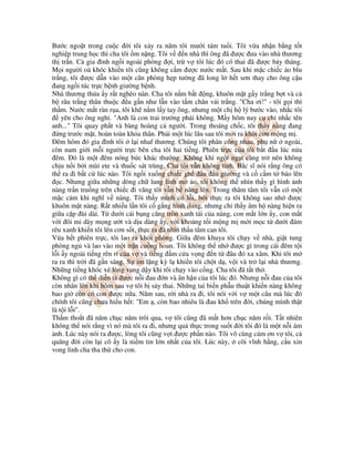 Bư c ngo t trong cu c i tôi x y ra năm tôi mư i tám tu i. Tôi v a nh n b ng t t
nghi p trung h c thì cha tôi m n ng. Tôi v n nhà thì ông ã ư c ưa vào nhà thương
th tr n. C gia ình ng i ngoài phòng i, tr v tôi lúc ó có thai ã ư c b y tháng.
M i ngư i oà khóc khi n tôi cũng không c m ư c nư c m t. Sau khi m c chi c áo blu
tr ng, tôi ư c d n vào m t căn phòng h p tư ng ã long l h t sơn thay cho ông c u
ang ng i túc tr c b nh giư ng b nh.
Nhà thương th a y r t nghèo nàn. Cha tôi n m b t ng, khuôn m t g y tr ng b t và c
b râu tr ng thân thu c u g n như l n vào t m chăn v i tr ng. "Cha ơi!" - tôi g i thì
th m. Nư c m t ràn r a, tôi kh n m l y tay ông, nhưng m t ch h lý bư c vào, nh c tôi
yên cho ông ngh . "Anh là con trai trư ng ph i không. M y hôm nay c ch nh c tên
anh..." Tôi quay ph t và bàng hoàng c ngư i. Trong thoáng ch c, tôi th y nàng ang
ng trư c m t, hoàn toàn kh a thân. Ph i m t lúc lâu sau tôi m i ra kh i cơn m ng m .
êm hôm ó gia ình tôi l i nhaf thương. Chúng tôi phân công nhau, ph n ngoài,
còn nam gi i m i ngư i tr c bên cha tôi hai ti ng. Phiên tr c c a tôi b t u lúc n a
êm. ó là m t êm nóng b c khác thư ng. Không khí ng t ng t càng tr nên không
ch u n i b i mùi ete và thu c sát trùng. Cha tôi v n không t nh. Bác sĩ nói r ng ông có
th ra i b t c lúc nào. Tôi ng i xu ng chi c gh u u giư ng và c c m t báo lên
c. Nhưng gi a nh ng dòng ch lung linh m o, tôi không th nhìn th y gì hình nh
nàng tr n tru ng trên chi c i văng tôi v n b nàng lên. Trong thâm tâm tôi v n có m t
m c c m khi nghĩ v nàng. Tôi th y mình có l i, b i th c ra tôi không sao nh ư c
khuôn m t nàng. R t nhi u l n tôi c g ng hình dung, nhưng ch th y âm h nàng hi n ra
gi a c p ùi dài. T dư i cái b ng căng tròn xanh tái c a nàng, con m t l n y, con m t
v i ôi mi dày m ng ư t và d u dàng y, v i kho ng t i m ng m m i m c t dư i ám
rêu xanh khi n tôi lên cơn s t, th c ra ã nhìn th u tâm can tôi.
V a h t phiên tr c, tôi lao ra kh i phòng. Gi a êm khuya tôi ch y v nhà, gi t tung
phòng ng và lao vào m t tr n cu ng hoan. Tôi không th nh ư c gì trong cái êm t i
l i y ngoài ti ng rên r c a v và ti ng m c a v ng n t âu ó xa xăm. Khi tôi m
ra ra thì tr i ã g n sáng. S im l ng kỳ l khi n tôi ch t d , v i và tr l i nhà thương.
Nh ng ti ng khóc xé lòng vang d y khi tôi ch y vào c ng. Cha tôi ã t t th .
Không gì có th di n t ư c n i au n và ân h n c a tôi lúc ó. Nhưng n i au c a tôi
còn nhân lên khi hôm sau v tôi b s y thai. Nh ng tai bi n ph u thu t khi n nàng không
bao gi còn có con ư c n a. Năm sau, r i nhà ra i, tôi nói v i v m t câu mà lúc ó
chính tôi cũng chưa hi u h t: "Em , còn bao nhiêu là au kh trên i, chúng mình th t
là t i l i".
Th m tho t ã năm ch c năm trôi qua, v tôi cũng ã m t hơn ch c năm r i. T t nhiên
không th nói r ng vì nó mà tôi ra i, nhưng qu th c trong su t i tôi ó là m t n i ám
nh. Lúc này nói ra ư c, lòng tôi cũng v i ư c ph n nào. Tôi vô cùng cám ơn v tôi, c
quãng i còn l i cô y là ni m tin l n nh t c a tôi. Lúc này, cõi vĩnh h ng, c u xin
vong linh cha tha th cho con.
 