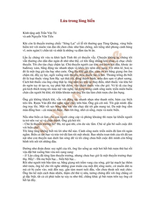 L a trong lòng bi n
Kính t ng anh Tr n Văn Tú
và anh Nguy n Văn Ti u
Khi còn là thuy n trư ng chi c “Sông Lai” c l tôi thư ng qua Tùng Qu ng, vùng bi n
hi m tr v i muôn vàn o á chen chúc như bàn chông, n i ti ng nh phong c nh hùng
vĩ, món ngán(1) ch n tái và nh t là nh ng v m tàu bí n.
L n y chúng tôi v a ra kh i l ch T nh thì có thuy n v y. Chuy n không l , chúng tôi
v n thư ng cho dân ào ngán i nh như th , có khi l ng nh ng kéo nhau c ch c chi c
thuy n. Tôi cho tàu ch y ch m l i. Ch thuy n ngư i cao l n, mũ trùm kín u, khoác áo
ba ơsuy xám, b ng ng tác nhanh nh n và khéo léo ném dây sang. Tôi nhìn kĩ, hoá ra
ó là m t ông già râu b c như cư c. Ông lão kh g t u, c m ơn tôi b ng gi ng m m
ch m rãi, y uy l c, ng i xu ng mũi thuy n, móc thu c lào ra hút. Thoáng trông bi t
ó là lo i thu c vùng Sơn H : s i thái r i, óng thành bánh, m u en s m vì phơi sương.
Cách hút thu c c a ông cũng th t l : ông n m tay trái l i thay i u, nhét thu c vào khe h
do ngón tay út t o ra, tay ph i b t diêm, v a châm thu c v a che gió. V kì d c a ông
già kích thích trong tôi máu mê văn ngh , l i ang trong c nh sông nư c tri n miên bu n
chán c n ngư i bù khú, tôi kh n kho n m i ông lên tàu làm chút rư u cho m b ng.
Ông già không khách khí, v n v i ng tác nhanh nh n như thanh niên, bám c c bích
trèo lên. Rư u Vân t th ngùn ng t cháy trên bàn. Ông già c i mũ. Tôi gi t mình: u
ông tr c l c. M t v t s o bóng như xác r n ch y dài t i g n mang tai. Da m t ông s m
màu ng hun - cái màu có ư c, theo l i ông, nh cá s ng, rư u và nư c bi n.
N u như bi n c làm cho con ngư i c ng cáp và phóng khoáng thì rư u l i khi n ngư i
ta tr nên vui v và chân thành. Ông già h i tôi:
- Chú là thuy n trư ng h ? Hà, tr quá nh , còn dư s c l m. Chú s g n bó su t cu c i
v i bi n ch ?
Tôi lúng túng không bi t tr l i như th nào. C nh sông nư c tri n miên ã làm tôi ngán
ng m. Bi n c tàn b o và tráo tr ã làm tôi m t nhoài. Bao nhiêu toan tính c a tôi ã tan
nát như con thuy n nan dư i làn sóng d và tôi cũng chưa bi t cu c i mình còn b ng
b nh trôi n i t i nh ng âu.
Dư ng như oán ư c suy nghĩ c a tôi, ông lão u ng c m t hơi h t bát rư u th hai r i
v a t bát xu ng bàn v a nói oang oang:
- ! Lão cũng ã t ng làm thuy n trư ng, nhưng chưa bao gi là m t thuy n trư ng th c
th . H y! - ù m bi n b c... bi n b i b c...
R i như ngư i trút b u tâm s , b ng gi ng nói tr m vang c a sóng, gi l i m ch l c thêm
nh rư u, ông k cho tôi nghe nh ng gian truân c a m t i sông nư c, c mu n d t ra
mà c b cu n vào, mãi n nay, g n tám mươi tu i u, v n chưa thoát n i mái chèo.
Ông lão k m t cách th n nhiên, th m chí thú v n a, tư ng ch ng i v i ông ch ng có
gì c bi t, t t c c ph i tu n t x y ra như th , ch ng khác gì bát rư u trên tay ông c
h t l i y.
 