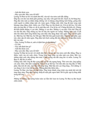 - Anh th oán xem.
- Hãy xem nhé. Hãy xem r i bi t!
Lương T Ban t nói v i mình như th , v a nói v a m m cư i c th ng.
Ông l y con dao r a dư i g m giư ng, c y m y viên g ch lát n n. G ch cũ, b bùng b c.
Ông ào như m t s nh m nháp, không v i vã nhưng cũng không lư i bi ng, gi ng như
cách ngư i ta nh m nháp m t c c rư u ngon. Ch ng m y ch c ông ã d n xong m t
kho ng r ng b ng chi c chi u con. Chà! Ông reo lên khoái trá. Cái gì th kia. Cái tr n
nhà c a ông y ư? âu có, ó là m t b u tr i. Còn lũ b xít? Chúng ã bi n r i. Chúng
ã bi n thành nh ng vì sao nh . Nh ng vì sao en. Nh ng vì sao en. Chà chà! Ông l i
reo lên l n n a. Ông ch ng tay lên r i th cho ngư i rơi xu ng. Nh ng hòn cu i và ã
nh l n nh n dư i lưng khi n ông c m th y như ang ư c t m qu t. Ông c i h t qu n
áo. M t hai, ba! M t hai, ba! ã quá. M t th t m qu t tuy t di u. Ông lăn qua ph i, qua
trái, n m s p r i n m ng a. Ông m l ch b ch xu ng t như nh ng võ sĩ t p m trư c
khi vào tr n.
- Này, Lương T Ban ơi, anh có nh làm gì n a không?
- Có ch .
- V y anh nh làm gì?
- Anh th oán xem.
- Hãy xem nhé. Hãy xem r i bi t!
Lương T Ban l i t nói v i mình như th , v a nói l i v a m m cư i c th ng. Ông ra
th m, xách vào cái cu c chim. Trong lòng, ông cũng vui như m t con chim. Khi vui,
nh ng nhát cu c nh nhàng như múa. Càng xu ng sâu t càng m và m m. Lương T
Ban ơi, t m và m m!
Ch ng m y ch c ông ã ào xong m t cái h sâu ngang b ng. Th xem nào, ông qu ng
cái cu c chim, th n m xu ng h . Chà! Cái gì th kia. Cái tr n nhà c a ông y ư? âu
ph i, b u tr i ó ch , m t b u tr i l ng l ng. M t b u tr i cao l ng l ng...V i nh ng vì
sao ang rì rào rì rào hát xa xăm. Nhưng ph i ào thêm n a...
Lương T Ban v a làm v a hát th m. Ông hoàn thành công trình c a mình khi tr i ã
tang t ng sáng. Ông n m xu ng, thi p i m t gi c ngon lành. ó là gi c ng l lùng nh t
trong i ông.
*
Nh ng k không am tư ng hoàn toàn sai l m khi loan tin Lương T Ban t ào huy t
chôn mình.
 