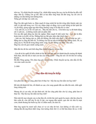 trên tay. Và chính thuy n trư ng Các, chính th n tư ng lâu nay c a h ã ưa h n ch
nh c nhã y. Ch ng còn gì h t. Khi c hai i u ràng bu c ã t tung, h ch còn là
nh ng con thú không hơn không kém.
Ti ng gót s t p vào cánh c a.
Ông Các t ng t bư c ra. ám m ch lô rùng mình lùi l i khi trông th y khuôn m t xác
ch t và c p m t trong veo. Cái xác ch m ch p c ng, to ra m t lu ng t khí l nh l o
và c t ti ng, gi ng ngân nga như ti ng chuông v ng v t âu ó xa xăm:
- Các anh em, ta có l i v i anh em... Hãy tha th cho ta... Còn hôm nay ta ã hành ng
ch vì anh em... ta không mu n anh em ph i ch t.
Cái xác t ng t d ng l i như t c ngh n. ám m ch lô nh nư c b t - van xin là i u
hoàn toàn xa l i v i h . Nh ng bàn tay b t giác n m ch t chuôi dao.
- Anh em, hãy buông dao ra, i u ó không c n thi t n a âu! - Cái xác ti p t c nói: -
ng nào ta cũng ã ch t r i. Ta không còn t n t i n a t khi Han rơi xu ng nư c. Ôi, s
s ng c a ta. Nó ã t t trong dòng nư c xoáy. Vi ơi! “Bông cúc bi n” c a anh...
Ông Các nói r i gieo mình xu ng nư c.
Mãi n lúc ó lão m i bi t r ng Han chính là ngư i v c a ông.
- Lão ã t b ngh i bi n chính t lúc ó, khi ư c mơ tr thành thuy n trư ng ã thành
hi n th c, khi lão ã có m t con tàu c a riêng mình! - Ông lão nói v i tôi khi tr xu ng
thuy n.
ã n Tùng qu ng. Tôi chào ông già và tháo dây. Chi c thuy n t t l i, nh d n r i l n
vào màu xanh c a núi.
2-1989
Th ào á truy n ki p
Lão ph i ào cho kỳ cùng, ph i làm rõ th c hư - b y lâu nay lão n m mơ hay t nh?
H nh ã thành h l n, r i thành ao c n, còn xung quanh t cao d n lên mãi, ch t ng t
lưng ch ng tr i.
Nhưng dù có cao n a, t i t n nh tr i, thì lão cũng ph i ào cho kỳ cùng, ph i làm rõ
th c hư - b y lâu nay lão n m mơ hay t nh?
N u t nh thì m i chuy n x y ra lâu l m r i, t khi lão m i ngoài ba mươi, nhà lão chưa b
bão cu n i, còn ch này là cây i d i, cao ngang u ngư i, qu s n sùi như b m n
cơm, th nh tho ng lão bu n tay hái v ch m mu i, ăn chát xít.
àn ông ngoài ba mươi tu i chưa có v coi như d hơi. Lão không có ti n cư i v ,
nhưng ào á ong kho nh t vùng. Lão tư ng chi c thó (1) có th làm ư c t t c , vì th
 