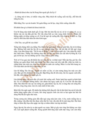- Bánh a khoai như c a bà Song bán ngoài g c a y à?
- , dưng mà to hơn, có nhi u v ng n a. Mày thích thì xu ng su i mà l y, ch hòn á
tr ng kia kìa.
M t th ng Túc v t ráo ho nh. Nó quên b ng con bê l c, ch y bi n xu ng chân i.
Dĩ nhiên làm gì có bánh a khoai dư i ó.
Con bê ang nép mình dư i g c i d i. Khi lão túm l y tai nó, nó t v m ng r , c c
khóm v y nà vào u g i lão. Nó v n chưa bi t s . Lão vung chi c thó lên. Th m chí
không nghe c ti ng xương s v . Con bê ngã v t xu ng t, b n chân t t du i ra. C p
m t c nh i au áu nhìn lão như kinh ng c.
- Chú T o, sao gi t bê c a cháu!
Ti ng kêu th ng th t c a th ng Túc khi n lão gi t mình. Hai tay gi t b n, lão t t ng
d y. Không bi t m t lão lúc ó ra sao, nhưng th ng Túc v t nín b t r i b t ng vùng
ch y. Lão như b ng t nh. “Nó là em cô B ng” - Lão ch k p nghĩ v y. Lão ch p l y chi c
thó, u i theo. Th ng Túc không ch y n i. Nó bò, tay chân cào c u như b bóng è. Cái
gáy nó bé t o, loe toe nh ng s i tóc vàng cháy vì phơi n ng.
Tr i ơi! Con qu nào ã khi n lão tr nên c ác và khát máu? n t n bây gi lão v n
không sao quên ư c hình nh th ng Túc n m sóng soài trên m t t, chân tay doãi ra,
ch ng khác nào m t con chim non b ném t cành cao xu ng. Máu r ra hai bên mang tai.
Ch m t nhát cán thó ã là quá th a v i nó.
Lão b th ng Túc lên tay. Ngư i nó m m và m, có c m tư ng ang ôm m t con chó
cún. Bây gi thì chính lão b bóng è. B p b ng như i trên mây, lão leo ngư c sư n i,
b i t, chôn th ng Túc dư i g c i.
Lão không quên xoá s ch d u v t trư c khi xu ng su i. Nư c l nh làm ngư i ta bình tĩnh
l i. C và cành khô không thi u. Lão nhóm l a ngay c nh cây i. Con bê v n au áu
nhìn. Hai nhát thó sùn s t vào mông nó, gi a khóm v y nà, lóc ra t ng th t còn nóng h i,
lòm, ròng ròng máu. Lão róc m t cành i làm xiên.
Khói b c lên nghi ngút. Dĩ nhiên lão không bi t r ng ó v n là th khói l a mà t tiên ã
nhóm hàng nghìn năm v trư c, khi r ng nguyên sinh còn tr i ra b t ngàn hai bên b
dòng Nh Hà ng u như máu.
Trong sương mù, không gian d n d n ng sang màu lam xám. A ha, nư c mi ng t a ra
y mi ng. L n u tiên lão ư c n m th t bò. Lão v n nh ó là m t t ng th t. Hai hàm
răng to kho y b a c m ng p vào l p cơ nhùn nhũn v a k p ám khói.
Ngay l p t c lão nôn c ra như ngư i say rư u. Mùi gì gây r n xông lên không sao ch u
n i. Lão ng i ph ch xu ng t. Xung quanh lênh láng m t xanh m t vàng. Lão c m th y
 