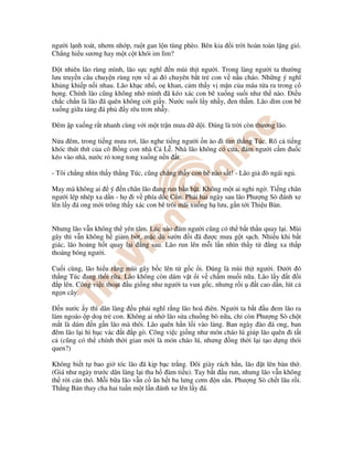 ngư i l nh toát, nhơm nh p, ru t gan l n tùng phèo. Bên kia i tr i hoàn toàn l ng gió.
Ch ng hi u sương hay m t c t khói im lìm?
t nhiên lão rùng mình, lão s c nghĩ n mùi th t ngư i. Trong làng ngư i ta thư ng
lưu truy n câu chuy n rùng r n v ai ó chuyên b t tr con v n u cháo. Nh ng ý nghĩ
kh ng khi p n i nhau. Lão kh c nh , o khan, c m th y v m n c a máu t a ra trong c
h ng. Chính lão cũng không nh mình ã kéo xác con bê xu ng su i như th nào. i u
ch c ch n là lão ã quên không c i gi y. Nư c su i l y nh y, en th m. Lão dìm con bê
xu ng gi a t ng á ph y rêu trơn nh y.
êm p xu ng r t nhanh cùng v i m t tr n mưa d d i. úng là tr i còn thương lão.
N a êm, trong ti ng mưa rơi, lão nghe ti ng ngư i n ào i tìm th ng Túc. Rõ c ti ng
khóc thút thít c a cô B ng con nhà C L . Nhà lão không có c a, ám ngư i c m u c
kéo vào nhà, nư c r tong tong xu ng n n t.
- Tôi ch ng nhìn th y th ng Túc, cũng ch ng th y con bê nào s t! - Lão gi ò ngái ng .
May mà không ai ý n chân lão ang run b n b t. Không m t ai nghi ng . Ti ng chân
ngư i lép nhép xa d n - h i v phía d c C n. Ph i hai ngày sau lão Phư ng Sò ánh xe
lên l y á ong m i trông th y xác con bê trôi mãi xu ng h lưu, g n t i Thi u Bàn.
Nhưng lão v n không th yên tâm. Lúc nào ám ngư i cũng có th b t th n quay l i. Mùi
gây thì v n không h gi m b t, m c dù sư n i ã ư c mưa g t s ch. Nhi u khi b t
giác, lão ho ng h t quay l i ng sau. Lão run lên m i l n nhìn th y t ng xa th p
thoáng bóng ngư i.
Cu i cùng, lão hi u r ng mùi gây b c lên t g c i. úng là mùi th t ngư i. Dư i ó
th ng Túc ang th i r a. Lão không còn dám v t i v ch m mu i n a. Lão l y t i
p lên. Công vi c tho t u gi ng như ngư i ta vun g c, nhưng r i t cao d n, lút c
ng n cây.
n nư c y thì dân làng u ph i nghĩ r ng lão hoá iên. Ngư i ta b t u em lão ra
làm ngoáo p do tr con. Không ai nh lão s a chu ng bò n a, ch còn Phư ng Sò ch t
m t là dám n g n lão mà thôi. Lão quên h n l i vào làng. Ban ngày ào á ong, ban
êm lão l i hì h c vác t p gò. Công vi c gi ng như món cháo lú giúp lão quên i t t
c (cũng có th chính th i gian m i là món cháo lú, nhưng ng th i l i t o d ng thói
quen?)
Không bi t t bao gi tóc lão ã k p b c tr ng. ôi giày rách h n, lão t lên bàn th .
(Giá như ngày trư c dân làng l i tha h àm ti u). Tay b t u run, nhưng lão v n không
th r i cán thó. M i b a lão v n c ăn h t ba lưng cơm n s n. Phư ng Sò ch t lâu r i.
Th ng B n thay cha hai tu n m t l n ánh xe lên l y á.
 
