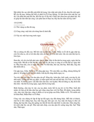 t nhiên lão s c nh n m t i u h tr ng. Lão ch t m t m u r cây, ưa lên mũi ng i.
R cây ã m c, không th bi t có ph i là r i hay không. V hân hoan trên m t lão v t
t t. Lão th n th m t h i lâu. R i lão l i v l y thó. Chi c thó chưa bao gi ph n b i. Nó
s giúp lão ào n t n cùng. Lão ph i làm rõ th c hư, b y lâu lão n m mê hay t nh?
15/12/1992
------------------
(1) Thó: d ng c ào á ong.
(2) Cùng cùng: m t loài côn trùng làm t dư i t.
(3) V y nà: m t lo i rong nư c ng t.
Gã tr n lính
T t c chúng tôi u run. M hôi toát ra m ìa. Gi a, Nh n và Út ã b g p ch t l i,
còn Cái chìa ra, ch có tôi ơn c trên cái th t g . Cái th t m c v n còn mùi th t l n ôi,
l m l m.
Ðơn c, tôi ch còn bi t phó m c cho s ph n. Ðây là l n th ba trong ngày, ngày th ba
trong tu n. Mà ã có l n th ba, ngày th ba, thì may ra cũng s có l n th tư, ngày th
tư. May hơn n a, còn có ngày th năm. Và bi t âu, th sáu, th b y. Bi t âu, ông ch
t nhiên i ý.
Cái g p may, Gi a, Nh n và Út cũng g p may. Tôi c m th y cay ng, nhưng không h
ghen t . S ph n là th , i tôi nhi u vinh d thì cũng nhi u nguy cơ.
Tay trái, ông ch c m con dao pha cán g . S ng dày, lư n en, lư i xanh, con dao y s c
như nư c. Gi ng h t bên tay ph i, c năm ngón trái toát m hôi h t. Cái Trái và Tr Trái
run nh t. Vì không quen. L n u tiên c m dao, run là ph i. Mà nói úng ra, ây ã là l n
th chín - l n th ba trong ngày, ngày th ba trong tu n.
Bình thư ng, c m dao là vi c c a tay ph i, trư c h t là c a tôi và Cái Ph i. Su t i
mình, tôi làm gì thì h u như bao gi cũng cùng làm v i Cái Ph i. Dĩ nhiên, trong nhi u
vi c, như vi c c m dao, cũng ít nhi u có s tr giúp c a Gi a, Nh n và Út. Tôi mu n nói
là Gi a Ph i, Nh n Ph i và Út Ph i.
Công vi c c a chúng tôi l p i l p l i h t ngày này n tháng khác. M i khi có khách,
m t bà to béo ch ng h n, hay m t ông g y như que c i, hay m t ch b ng to như cái
thúng, i lo i th , ông ch qu ng súc th t h n lên m t th t và c m dao. Gân căng lên,
tôi mi t ch t l y cán g . Như m t ánh ch p, con dao pha b xu ng t ng th t. S t! Th t
nh . Th t ng t.
 