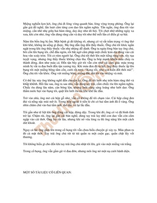 Mi ng nghi n ken két, ông ch i lòng vòng quanh bàn, lòng vòng trong phòng. Ông l i
g n giá ngh , l n lư t c m t ng con dao lên ng m nghía. T n ng n, ông ưa tôi vào
mi ng, c n nhè nh gi a hai hàm răng, day day như dò h i. Tôi ch t nh nh ng ngày xa
xưa, khi còn nh , ông v n dùng răng c n và day tôi như th m i l n có i u gì s hãi.
Năm lên b n ông b m. M t b nh gì ó không rõ, nhưng có v r t tr m tr ng vì ông th
khò khè, không ăn u ng gì ư c. M ông d n ông n th y thu c. Ông ch tôi khóc ng n
ng t trong khi ông th y thu c v n nh nhàng d dành. Ông ta ng a lòng bàn tay ông ch ,
bôi c n lên b ng tôi, ch u ngón, r i b t ng c m ph p m t chi c kim dài úng vào cái
hoa văn xoáy tròn. Tôi co rúm ngư i l i. Ông ch tôi thét lên m t ti ng rùng r n, rãy r a
tuy t v ng, nhưng ông th y thu c không ch u tha. Ông ta bóp m nh khi n máu ch y ra
thành dòng, en như máu cá. Ð n t n bây gi tôi v n còn nh cái c m giác máu trong
mình b v t ra au bu t n t n xương t y. Khi máu en ã ra h t, ông th y thu c p lên
b ng tôi m t mi ng bông t m c n, cư i r t tươi: “Xong r i, như con ki n t thôi mà!”.
Ông ch tôi v n khóc. Ông v t mi ng bông xu ng t, út tôi vào mi ng và mút.
Có th lúc này ông không nghĩ n chuy n y. Ông tôi lư t nh trên hàm răng thô và
kh p kh nh. H i lâu sau, ông ra sau nhà, v n dùng tay trái, c m chi c rìu lên ng m nghía.
Chi c rìu dùng lâu năm, cán bóng l n, nhưng lư i cũng sáng loáng như lư i dao. Ông
th m nư c b t vào b ng tôi, qu t lên lư i rìu r i khe kh l c u.
Tr vào nhà, ông m cái h p g nh , v n c không tôi ch m vào. Cái h p cũng en
i và n ng n c mùi m ôi. Trong h p ngoài ít ti n l ch có hai t m nh ã vàng. Ông
nhìn chăm chú vào hai t m nh, th dài, và l i l c u.
Tôi g n như tê li t khi ông óng cái h p, ng d y. Trong khi ó, ông có v ã bình tĩnh
tr l i. Ch m rãi, ông l i g n cái bàn ngh , dùng tay trái lay nh con dao v n còn c m
ng p vào cái th t. Ông lay r t lâu, nhưng khi nó v a l ng ra thì ông nâng lên m t cách
d t khoát.
Ngay c lúc ông g m lên trong c h ng tôi v n chưa hi u chuy n gì x y ra. Máu phun ra
c m t th t. Tay trái ông ch rút t túi qu n ra m t cu n g c, qu n ch t l y v t
thương.
Tôi không hi u gì cho n khi tay trái ông ch nh t tôi lên, gói vào m t mi ng v i tr ng.
Trong c h ng, ông v n g m g vì au n, nhưng môi ông n m t n cư i hãnh di n.
M T S TÀI LI U CÓ LIÊN QUAN:
 