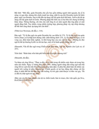 B t lính: “M i u, quân Dzumbu ch y u bao g m nh ng ngư i tình nguy n, a s là
nông và ngư dân, nhưng khi chi n tranh lan r ng, nh t là sau khi Dzombu tuyên b khôi
ph c ngôi vua Domba, ông ta b t u áp d ng ch quân d ch b t bu c. Soliva thì ã áp
d ng ch quân d ch t trư c. Phương pháp b t lính c a c hai bên nói chung là không
khác nhau. Thông thư ng, ch tiêu cho m i làng là c năm ngư i àn ông ph i có m t
ngư i ăng lính. Tuy nhiên, trong nhi u trư ng h p, phương pháp vây ráp ch p nhoáng
b t lính cũng ư c áp d ng khi c n thi t”.
(Tibet-Leo Newman, ã d n, t. 116).
Ðào ngũ: “T l ào ngũ c a quân Dzombu lúc cao i m là 17%. T l ào ngũ c a quân
Soliva ư c coi là th p hơn nhưng ch c ch n không dư i 12%. Lý do chính là nguy cơ t
vong cao, i u ki n kh c nghi t, và thói hung b o c a các c p ch huy... Nh ng k ào
ngũ b b t l i thư ng b i x r t tàn b o, m t s b hành quy t không xét x ”.
(Hmumbi, V n ào ngũ trong Chi n tranh B y năm, T p chí Nghiên c u L ch s , s
257).
Tr n lính: “Hình th c tr n lính ph bi n nh t là t gây thương tích”
(Hmumbi, ã d n).
V th m sát sông Silver: “Th c ra ây ch là m t trong r t nhi u cu c th m sát trong b y
năm n i chi n. Ngày 12 tháng B y năm 1941, nh ng ngư i nông dân tr ng ngô trên bãi
sông Silver cách th tr n Dzombong kho ng năm d m v phía b c phát hi n r t nhi u xác
ngư i trôi xu ng t phía thư ng lưu. Chính quy n s t i huy ng dân chúng v t lên
ư c ít nh t 800 thi th àn ông tr n tru ng, b trói gi t cánh khu u và b n vào gáy. T t
c u b ch t ngón tr tay ph i”.
(Báo cáo c a U ban nghiên c u t i ác chi n tranh, b n in roneo, thư vi n qu c gia Siva,
F6-P299.G73.B2354,7).
 