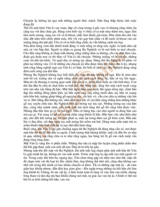 Chuy n y không l t qua m t nh ng ngư i thóc mách. Dân làng th p th m ch cu c
ng .
Th r i m t hôm Vân Lì say rư u, p v cóng tương g c cau và thư ng c ng chân, h
c ng tay v i a cháu gái. Hàng xóm bi t v y vì th y cô ta m t mày thâm tím, ng c l m
t m nư c tương, sang xin vôi và lá khoai, ch c làm thu c giã rư u. a cháu dìu chú vào
nhà, t n m trên chi c ph n m c, bôi vôi vào gan bàn chân và nư c lá khoai vào cái
mi ng ang th phì phì. Ch có cô ta bi t r ng chi c áo v n không cánh mà bay.
N a êm hàng xóm t nhiên kinh ng vì m t ti ng rú rùng r n, ng n và l nh như c t
n a c vào b p th t. Ngư i ta nh n ra gi ng Ba Ngh ch và l m hi u ra m i chuy n.
Cho n sáng không ai ch p m t nhưng cũng ch ng dám ra ư ng, ch cài ch t then c a,
oán già oán non và thì thào v Vân Lì chuy n: Nh ng mi ng võ bí truy n, nh ng
cu c tr thù tàn kh c. V quýt dày có móng tay nh n. áng i Ba Ngh ch, vô phúc v
ph i tay không v a. Có l nh ng câu chuy n y u ư c thêu d t thêm cho li kỳ, nhưng
tính công b ng nghi t ngã c a Vân Lì có th t, tôi bi t rõ như v y. Ba Ngh ch ang s ng
êm cu i cùng c a i h n.
Nhưng Ba Ngh ch không hay bi t i u ó, m c dù h n không h ng . Khi b ném như
m t bó c i xu ng sàn và nghe ti ng ch t c a l ch c ch óng l i, h n s tay lên ng c.
Máu t v t thương xương quai sanh v n còn ri r , th m m chi c áo v n lính th y. Con
thú l n u b c m tù ch t hi u ra tình th , th h ng h c, l ng l n m t cách tuy t v ng
trên sàn nhà xây b ng á h c. Mũi h n ng i th y mùi nư c ái ng a n ng n c, chân h n
p lên nh ng ng phân khô, tai h n nghe ong ong ti ng mu i àn, tay h n s so ng
trên b n b c tư ng ghép b ng g nguyên cây, ch bóc v , v n còn chìa ra nh ng v u l n
xù xì. Húc b ng u không n i, n m m như cái v c a h n cũng ch ng làm nh ng khúc
g suy suy n chút nào. Ba Ngh ch bèn l y móng tay mà cào. Nh ng móng tay c a h n
dày, c ng như m nh sành, n u bình tĩnh mà tách t ng th g thì cũng khá ư c vi c.
Nhưng u h n làm gì có óc mà nghĩ. H n c hùng h c cào như ngư i ta dùng bàn c o
mà c o g . Vài c ng xơ g rơi xu ng chân càng khích l h n. H n làm vi c như iên như
d i, cho n khi móng tay tr tu t ph t ra, m c l i trong ám s i g b m xơm. H n n c
lên vì au n, v i ưa ngón tay m t móng lên m m mà hút. Dòng máu m n m n t a ra
m m khi n h n bình tĩnh l i và s c nh n hàm răng.
Bu i sáng, khi Vân Lì l i g n chu ng ng a thì Ba Ngh ch ã dùng răng c n xé, m ư c
m t khe h thò u ra ngoài. C nh tư ng th t kh ng khi p: m t cái u bù xù như
t qu , nh ng cái răng chìa ra to như răng ng a, hai hàng l i b g cào rách tư p v n
ang ròng ròng máu.
M t Vân Lì sáng lên vì ph n ch n. Nh ng th săn cá m p lão luy n cũng ph n ch n như
th khi g p ư c m t con m i d t n. Ông t t ti n l i g n.
Nhưng m t khi i m t v i Ba Ngh ch, khi ánh m t ông ch m ph i ánh m t h n thì Vân
Lì gi t mình lùi l i, không tin vào m t mình. Trư c m t ông là c p m t c a m t ngư i vô
t i. Trong cu c i bôn ba, ngang d c, Vân chưa t ng g p cái nhìn nào như th , m c dù
ã ch m trán v i lo i k thù, nhi u l m, ông không th nh n i, cũng như không sao
nh n i trong i mình có bao nhiêu chuy n ra khơi. T t c nh ng c p măt y - dù căm
gi n hay khi p như c, n n hay gian gi o - u ng p trong nh ng tia h i h n ch làm
ông khinh b . Chúng, lũ súc v t y, ý th c hoàn toàn rõ ràng v vi c làm c a mình, nhưng
lòng tham và tâm a tàn b o khi n chúng m m t, t giác lao vào t i ác. Chính vì th mà
khi b sa lư i chúng h i h n, van xin.
 