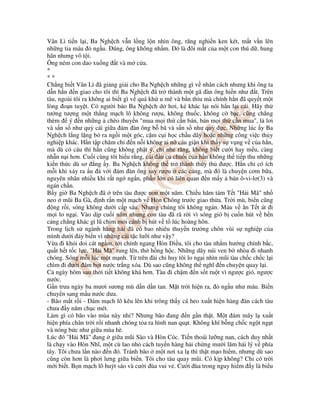 Vân Lì ti n l i, Ba Ngh ch v n l ng l n nhìn ông, răng nghi n ken két, m t v n lên
nh ng tia máu ng u. úng, ông không nh m. ó là ôi m t c a m t con thú d , hung
hãn nhưng vô t i.
Ông ném con dao xu ng t và m c a.
*
* *
Ch ng bi t Vân Lì ã gi ng gi i cho Ba Ngh ch nh ng gì v nhân cách nhưng khi ông ta
d n h n n giao cho tôi thì Ba Ngh ch ã tr thành m t gã àn ông hi n như t. Trên
tàu, ngoài tôi ra không ai bi t gì v quá kh u mê và b n th u mà chính h n ã quy t m t
lòng o n tu t. Có ngư i b o Ba Ngh ch d hơi, k khác l i nói h n l i cái. Hãy th
tư ng tư ng m t th ng m ch lô không rư u, không thu c, không c b c, cũng ch ng
thèm ý n nh ng chèo thuy n "mua m i th c n bán, bán m i th c n mua", l lơi
và s n s như qu cái gi a ám àn ông b bã và s n s như qu c. Nh ng lúc y Ba
Ngh ch l ng l ng b ra ng i m t góc, c m c i h c ch u dây ho c nh ng công vi c th y
nghi p khác. H n t p chăm ch n n i không ai n cáu gi n khi th y s v ng v c a h n,
mà dù có cáu thì h n cũng không ph t ý, ch nhe răng, không bi t cư i hay m u, càng
nh n n i hơn. Cu i cùng tôi hi u r ng, cái u c chu i c a h n không th ti p thu nh ng
ki n th c dù sơ ng y. Ba Ngh ch không th tr thành th y th ư c. H n ch có ích
m i khi x y ra u v i ám àn ông say rư u các c ng, mà ó là chuy n cơm b a,
nguyên nhân nhi u khi r t ng ng n, ph n l n có liên quan n m y bán ô-vi-lơ(3) và
ngán ch n.
B y gi Ba Ngh ch ã trên tàu ư c non m t năm. Chi u hăm tám T t "H i Mã" nh
neo mũi Ba Gà, nh r n m t m ch v Hòn Chông trư c giao th a. Tr i mù, bi n cũng
ng r i, sóng không dư i c p sáu. Nhưng chúng tôi không ngán. Máu v ăn T t át i
m i lo ng i. Vào d p cu i năm nhưng con tàu ã rã r i vì sóng gió b cu n hút v b n
c ng ch ng khác gì lũ chim m i cánh b hút v t lúc hoàng hôn.
Trong l ch s ngành hàng h i ã có bao nhiêu thuy n trư ng chôn vùi s nghi p c a
mình dư i áy bi n vì nh ng cái t c lư i như v y?
V a i kh i doi cát ng m, t i chính ngang Hòn Di u, tôi cho tàu nh m hư ng chính b c,
qu t h t t c l c. "H i Mã" rung lên, th h ng h c. Nh ng dãy núi ven b nhòa i nhanh
chóng. Sóng m i lúc m t m nh. T trên ài ch huy tôi lo ng i nhìn mũi tàu ch c ch c l i
chìm i dư i ám b t nư c tr ng xóa. Dù sao cũng không th nghĩ n chuy n quay l i.
C ngày hôm sau th i ti t không khá hơn. Tàu i ch m n s t ru t vì ngư c gió, ngư c
nư c.
G n trưa ngày ba mươi sương mù d n d n tan. M t tr i hi n ra, ng u như máu. Bi n
chuy n sang m u nư c dưa.
- Bão m t r i - ám m ch lô kêu lên khi trông th y cá heo xu t hi n hàng àn cách tàu
chưa y năm ch c mét.
Làm gì có bão vào mùa này nh ? Nhưng bão ang n g n th t. M t ám mây l xu t
hi n phía chân tr i r i nhanh chóng t a ra hình nan qu t. Không khí b ng ch c ng t ng t
và nóng b c như gi a mùa hè.
Lúc ó "H i Mã" ang gi a mũi Sào và Hòn Cóc. Ti n thoái lư ng nan, cách duy nh t
là ch y vào Hòn Nhĩ, m t cù lao nh cách tuy n hàng h i ch ng mư i lăm h i lý v phía
tây. Tôi chưa l n nào n ó. Tránh bão m t nơi xa l thì th t m o hi m, nhưng dù sao
cũng còn hơn là phơi lưng gi a bi n. Tôi cho tàu quay mũi. Có k p không? Ch có tr i
m i bi t. B n m ch lô huýt sáo và cư i ùa vui v . Cư i ùa trong nguy hi m y là bi u
 