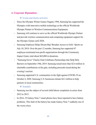 13
4. Corporate Reputation:
 Events and charity activities:
- Since the Olympic Winter Games Nagano 1998, Samsung has supported the
Olympics with innovative mobile technology as the official Worldwide
Olympic Partner in Wireless Communications Equipment.
- Samsung will continue to serve as the official Worldwide Olympic Partner
and provide wireless communication and computing equipment support for
the Olympic Games until 2028.
- Samsung Employee Helps Dream Big! Broaden Access to Girls’ Sports on
July 10, 2019. Over the past 12 months, Samsung has supported 47
employee-nominated non-profit organizations through the Community
Impact Grant, total about $65,000 in donations.
- “Samsung Gives” Charity Gala Celebrates Partnerships that Help Defy
Barriers on September 19th, 2019. Samsung raised more than $2.4 million in
charitable contributions at the gala, including proceeds raised during the
evening’s auction.
- Samsung supported U.S. communities in the fight against COVID-19 on
October 4, 2020. Samsung U.S. businesses donate $4.3 million to help
partners in local communities.
 Scandals:
- Samsung was the subject of several child labour complaints in series from
2012 to 2015.
- In 2016, 35 Galaxy Note 7 smart phones have been reported to have battery
problems. This fault of the battery has made Galaxy Note 7 suddenly one of
the worst crises.
 