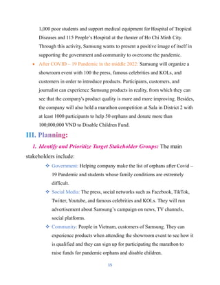 15
1,000 poor students and support medical equipment for Hospital of Tropical
Diseases and 115 People’s Hospital at the theater of Ho Chi Minh City.
Through this activity, Samsung wants to present a positive image of itself in
supporting the government and community to overcome the pandemic.
 After COVID – 19 Pandemic in the middle 2022: Samsung will organize a
showroom event with 100 the press, famous celebrities and KOLs, and
customers in order to introduce products. Participants, customers, and
journalist can experience Samsung products in reality, from which they can
see that the company's product quality is more and more improving. Besides,
the company will also hold a marathon competition at Sala in District 2 with
at least 1000 participants to help 50 orphans and donate more than
100,000,000 VND to Disable Children Fund.
1. Identify and Prioritize Target Stakeholder Groups: The main
stakeholders include:
 Government: Helping company make the list of orphans after Covid –
19 Pandemic and students whose family conditions are extremely
difficult.
 Social Media: The press, social networks such as Facebook, TikTok,
Twitter, Youtube, and famous celebrities and KOLs. They will run
advertisement about Samsung’s campaign on news, TV channels,
social platforms.
 Community: People in Vietnam, customers of Samsung. They can
experience products when attending the showroom event to see how it
is qualified and they can sign up for participating the marathon to
raise funds for pandemic orphans and disable children.
 
